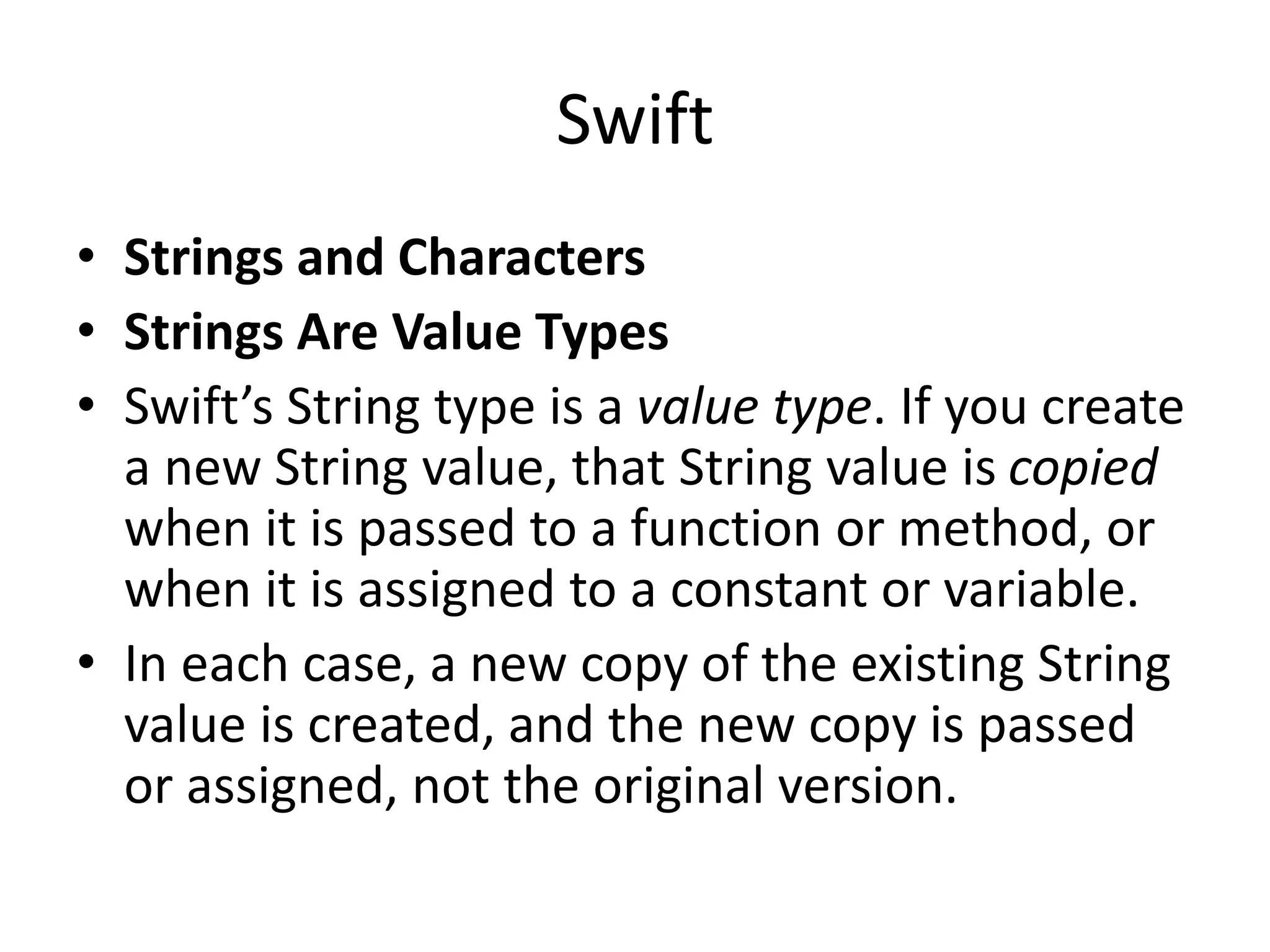 Swift
• Strings and Characters
• Strings Are Value Types
• Swift’s String type is a value type. If you create
a new String value, that String value is copied
when it is passed to a function or method, or
when it is assigned to a constant or variable.
• In each case, a new copy of the existing String
value is created, and the new copy is passed
or assigned, not the original version.
 