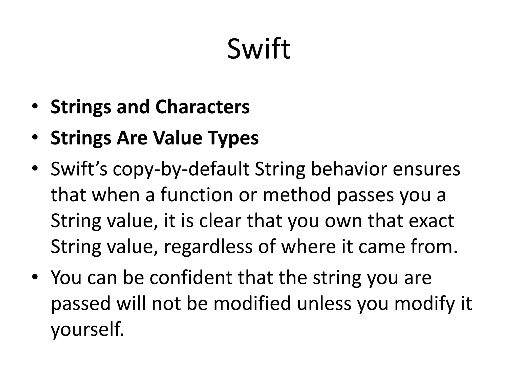 Swift
• Strings and Characters
• Strings Are Value Types
• Swift’s copy-by-default String behavior ensures
that when a function or method passes you a
String value, it is clear that you own that exact
String value, regardless of where it came from.
• You can be confident that the string you are
passed will not be modified unless you modify it
yourself.
 