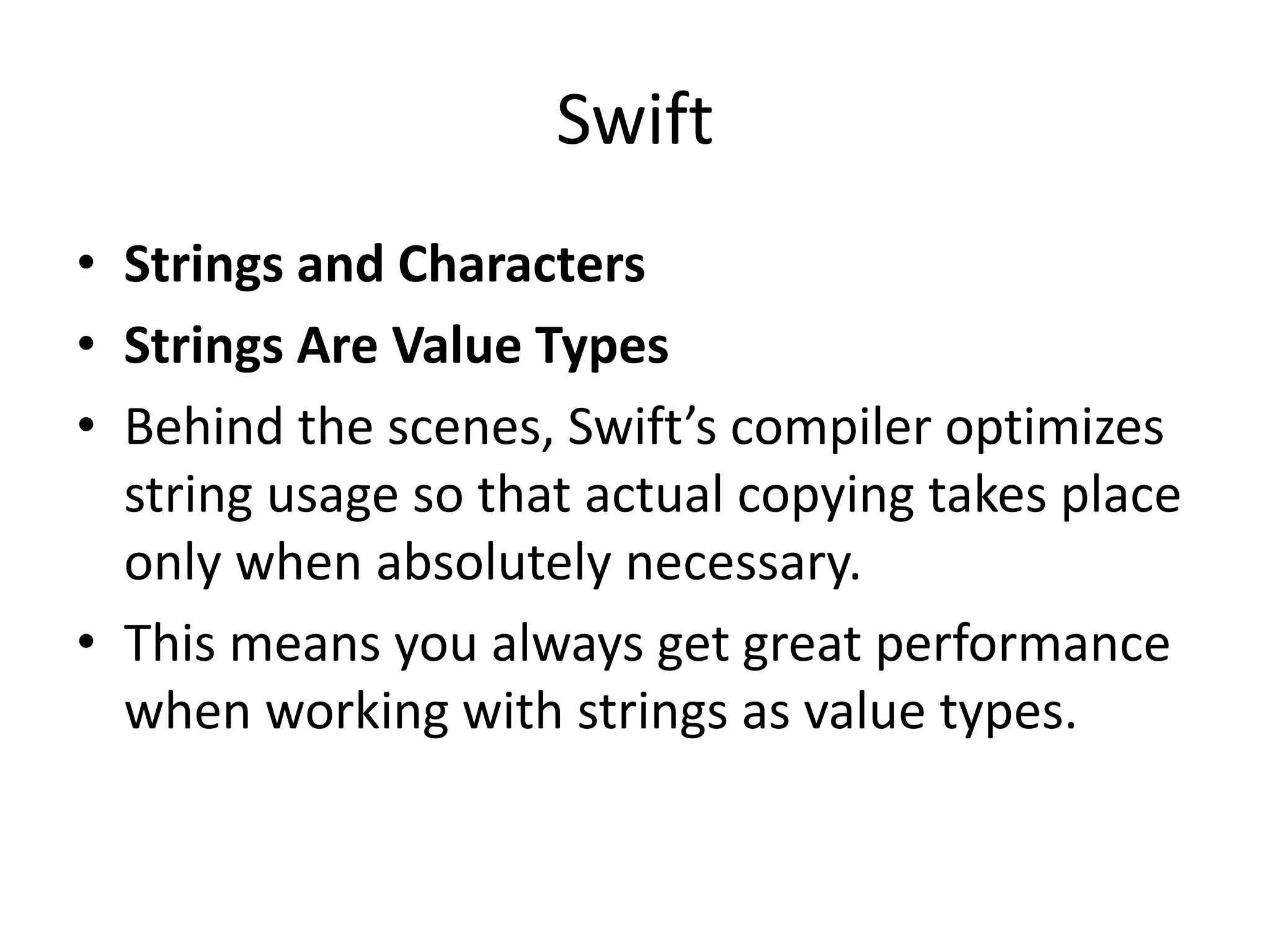 Swift
• Strings and Characters
• Strings Are Value Types
• Behind the scenes, Swift’s compiler optimizes
string usage so that actual copying takes place
only when absolutely necessary.
• This means you always get great performance
when working with strings as value types.
 