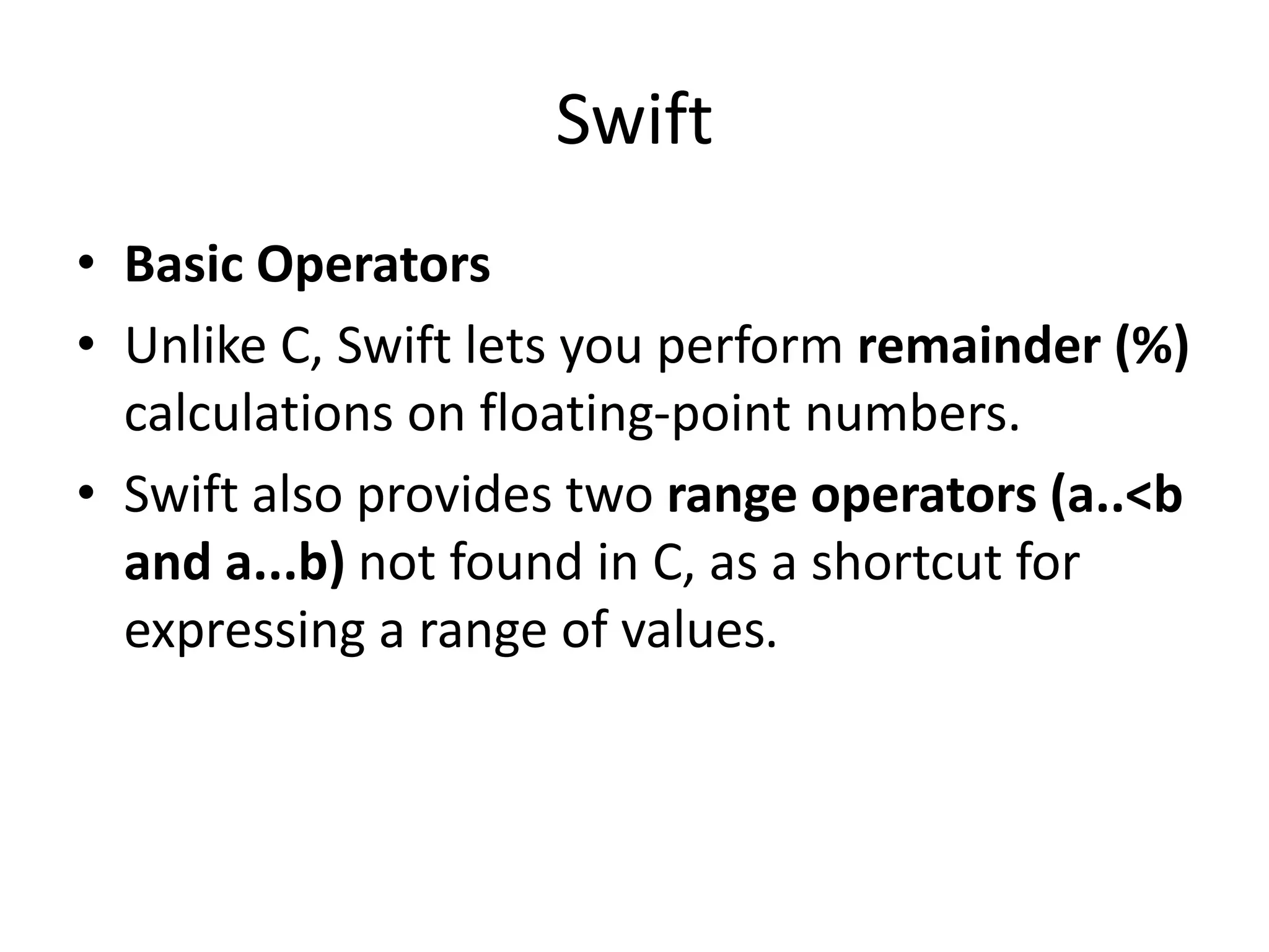 Swift
• Basic Operators
• Unlike C, Swift lets you perform remainder (%)
calculations on floating-point numbers.
• Swift also provides two range operators (a..<b
and a...b) not found in C, as a shortcut for
expressing a range of values.
 