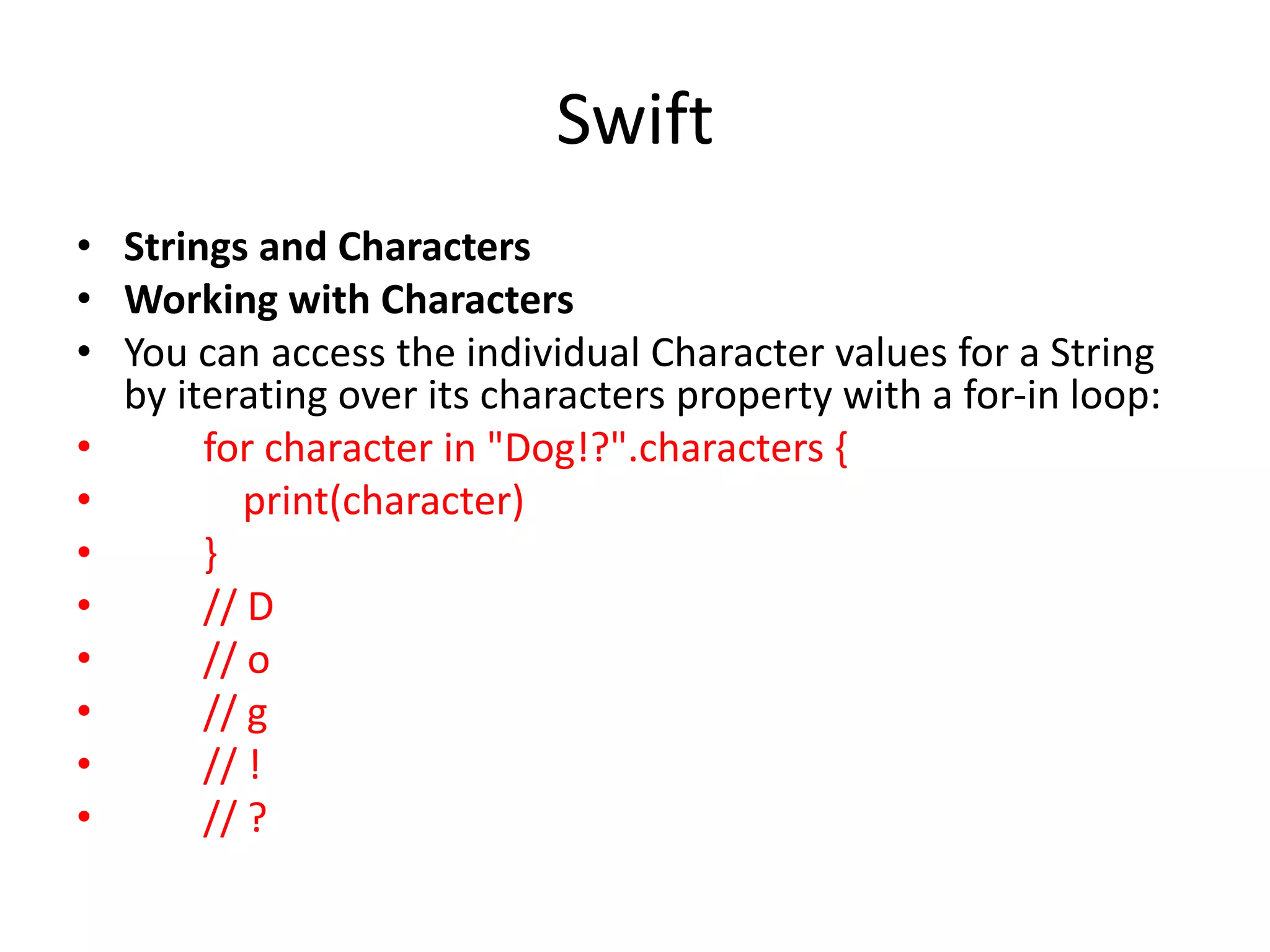 Swift
• Strings and Characters
• Working with Characters
• You can access the individual Character values for a String
by iterating over its characters property with a for-in loop:
• for character in "Dog!?".characters {
• print(character)
• }
• // D
• // o
• // g
• // !
• // ?
 