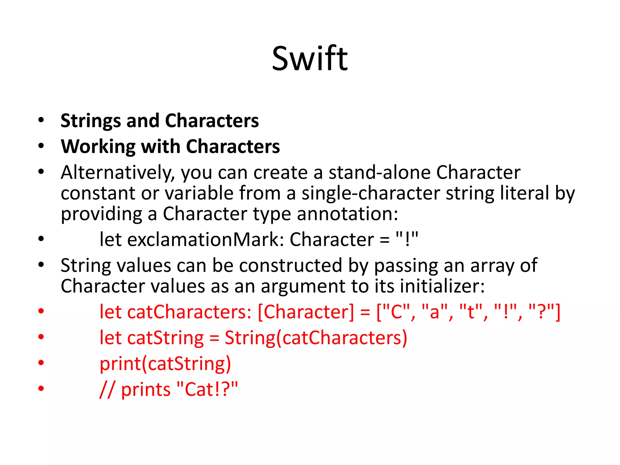 Swift
• Strings and Characters
• Working with Characters
• Alternatively, you can create a stand-alone Character
constant or variable from a single-character string literal by
providing a Character type annotation:
• let exclamationMark: Character = "!"
• String values can be constructed by passing an array of
Character values as an argument to its initializer:
• let catCharacters: [Character] = ["C", "a", "t", "!", "?"]
• let catString = String(catCharacters)
• print(catString)
• // prints "Cat!?"
 