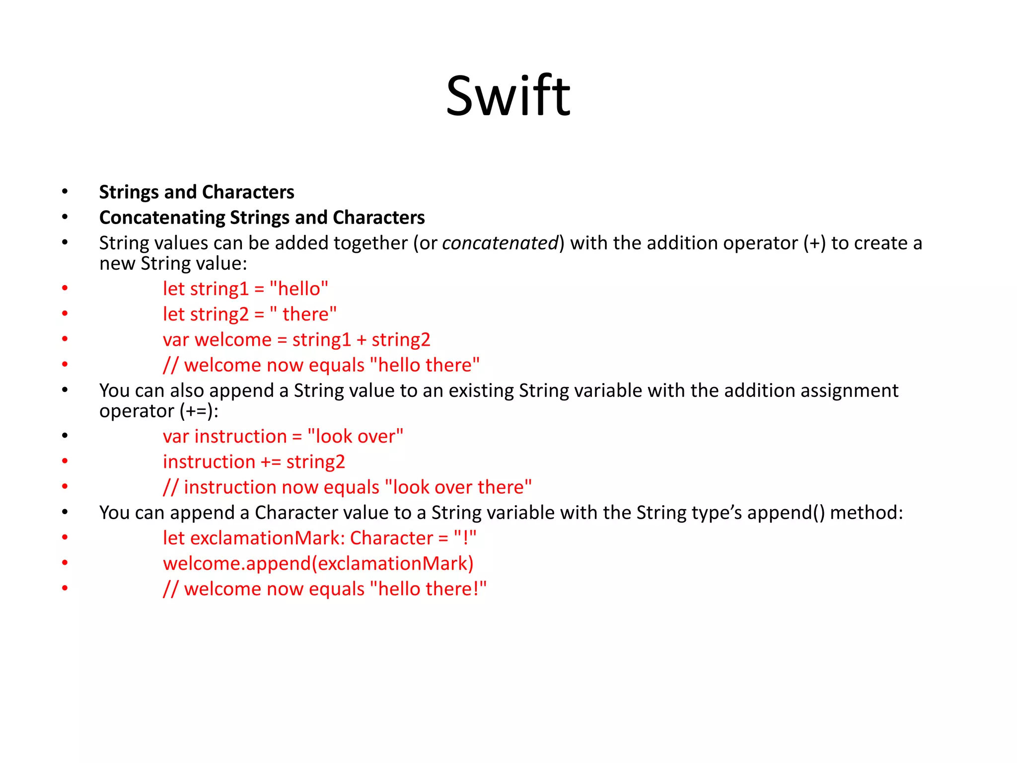 Swift
• Strings and Characters
• Concatenating Strings and Characters
• String values can be added together (or concatenated) with the addition operator (+) to create a
new String value:
• let string1 = "hello"
• let string2 = " there"
• var welcome = string1 + string2
• // welcome now equals "hello there"
• You can also append a String value to an existing String variable with the addition assignment
operator (+=):
• var instruction = "look over"
• instruction += string2
• // instruction now equals "look over there"
• You can append a Character value to a String variable with the String type’s append() method:
• let exclamationMark: Character = "!"
• welcome.append(exclamationMark)
• // welcome now equals "hello there!"
 