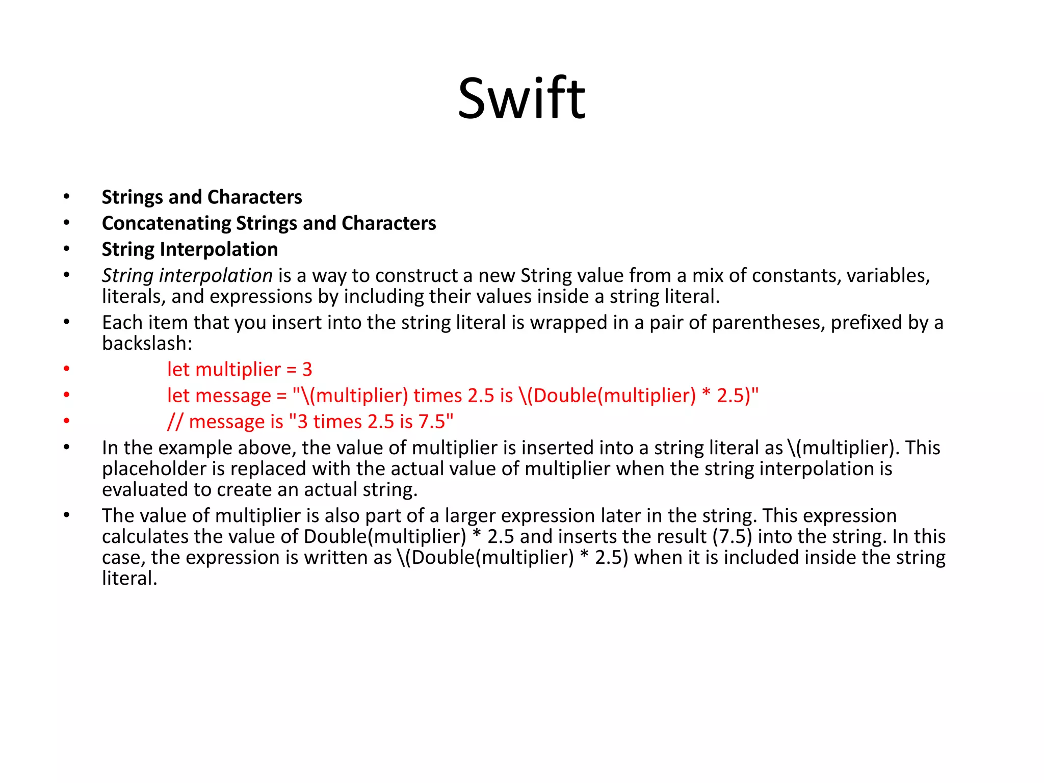 Swift
• Strings and Characters
• Concatenating Strings and Characters
• String Interpolation
• String interpolation is a way to construct a new String value from a mix of constants, variables,
literals, and expressions by including their values inside a string literal.
• Each item that you insert into the string literal is wrapped in a pair of parentheses, prefixed by a
backslash:
• let multiplier = 3
• let message = "(multiplier) times 2.5 is (Double(multiplier) * 2.5)"
• // message is "3 times 2.5 is 7.5"
• In the example above, the value of multiplier is inserted into a string literal as (multiplier). This
placeholder is replaced with the actual value of multiplier when the string interpolation is
evaluated to create an actual string.
• The value of multiplier is also part of a larger expression later in the string. This expression
calculates the value of Double(multiplier) * 2.5 and inserts the result (7.5) into the string. In this
case, the expression is written as (Double(multiplier) * 2.5) when it is included inside the string
literal.
 