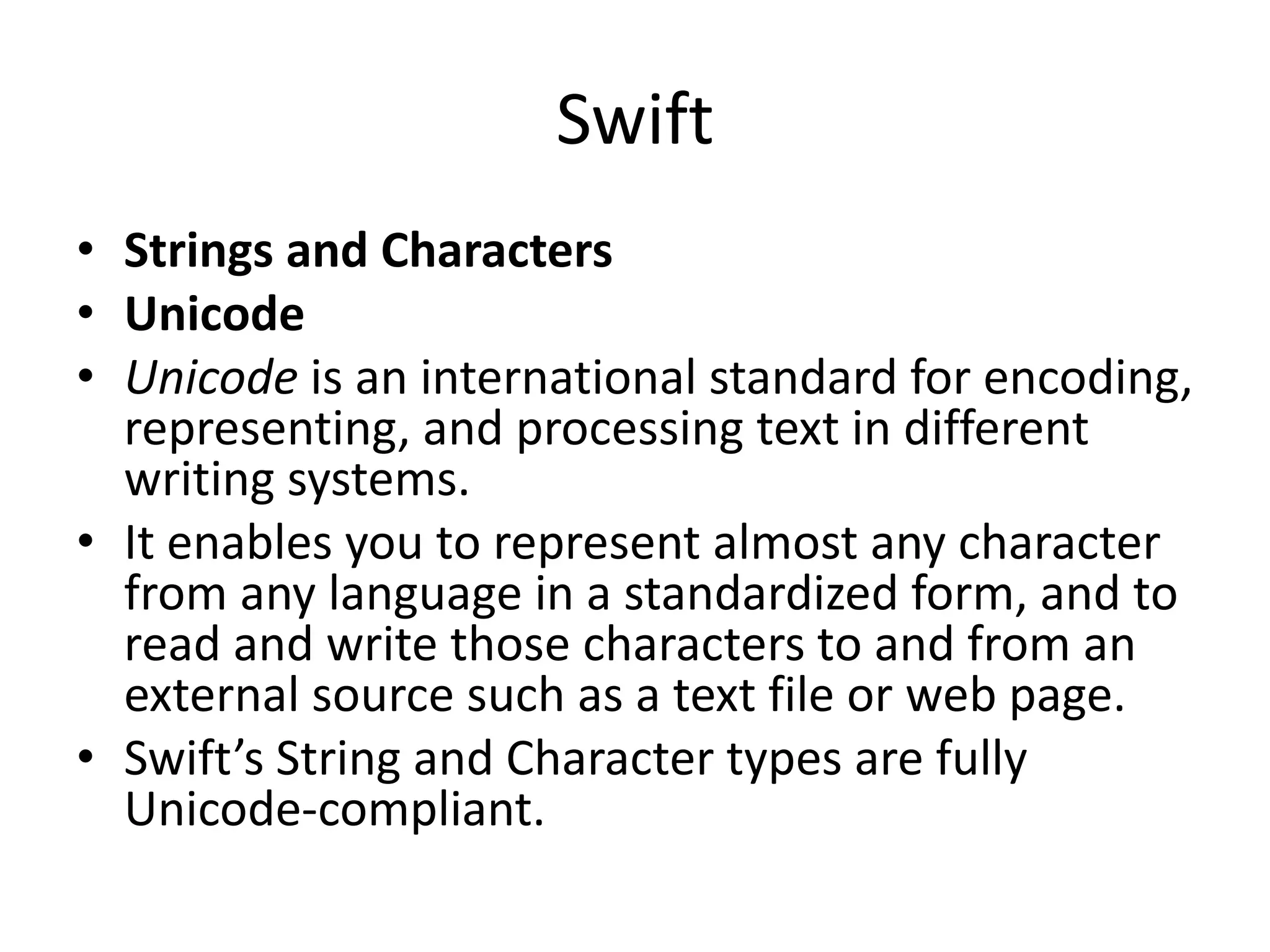 Swift
• Strings and Characters
• Unicode
• Unicode is an international standard for encoding,
representing, and processing text in different
writing systems.
• It enables you to represent almost any character
from any language in a standardized form, and to
read and write those characters to and from an
external source such as a text file or web page.
• Swift’s String and Character types are fully
Unicode-compliant.
 
