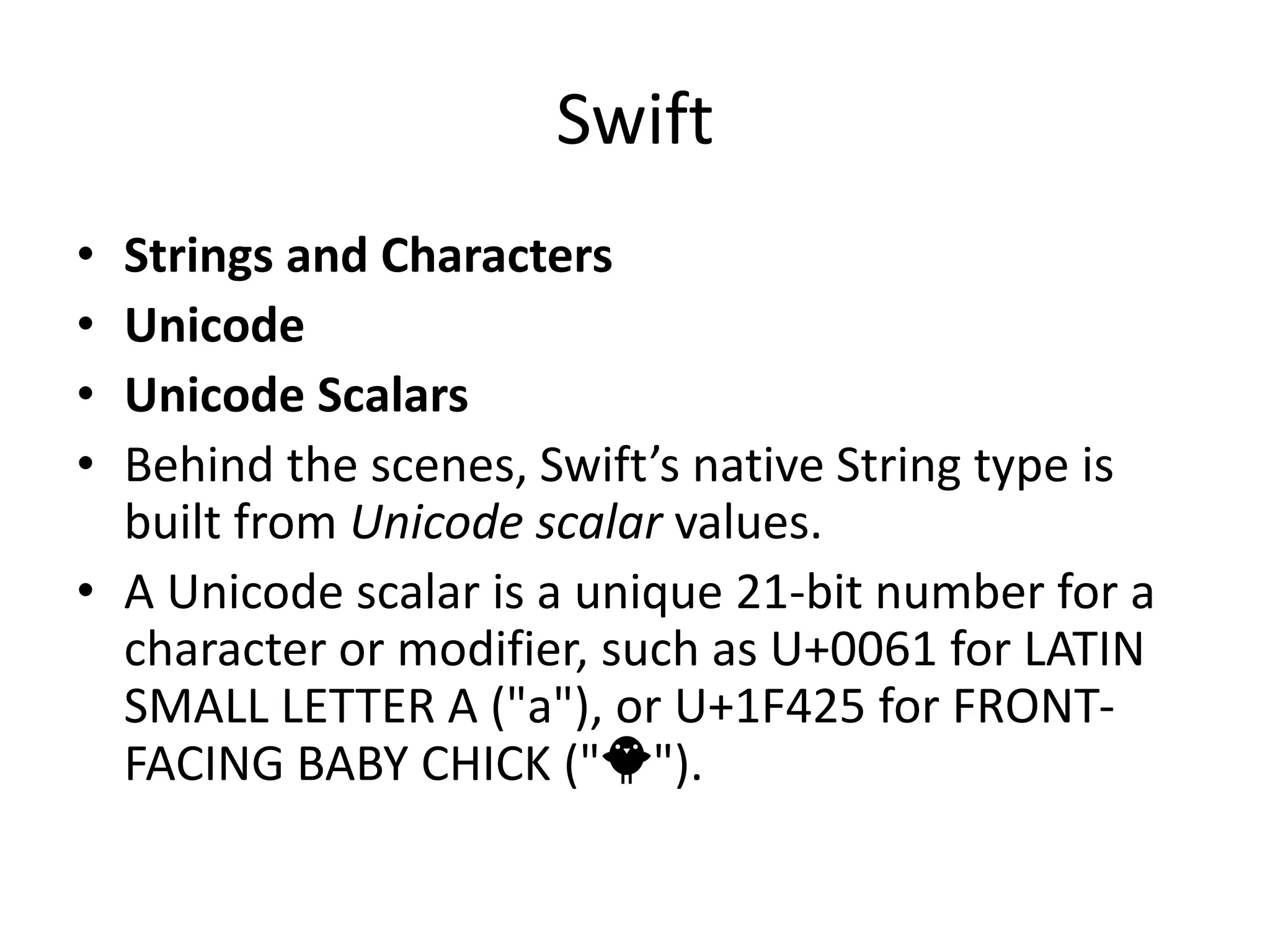 Swift
• Strings and Characters
• Unicode
• Unicode Scalars
• Behind the scenes, Swift’s native String type is
built from Unicode scalar values.
• A Unicode scalar is a unique 21-bit number for a
character or modifier, such as U+0061 for LATIN
SMALL LETTER A ("a"), or U+1F425 for FRONT-
FACING BABY CHICK ("🐥").
 