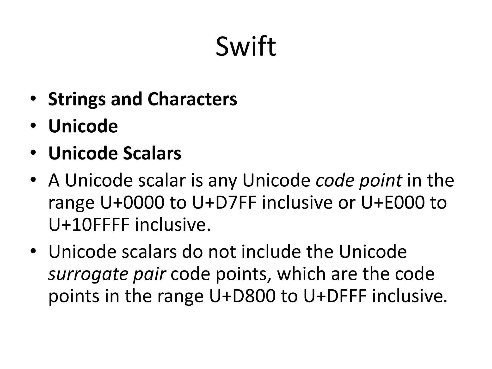 Swift
• Strings and Characters
• Unicode
• Unicode Scalars
• A Unicode scalar is any Unicode code point in the
range U+0000 to U+D7FF inclusive or U+E000 to
U+10FFFF inclusive.
• Unicode scalars do not include the Unicode
surrogate pair code points, which are the code
points in the range U+D800 to U+DFFF inclusive.
 
