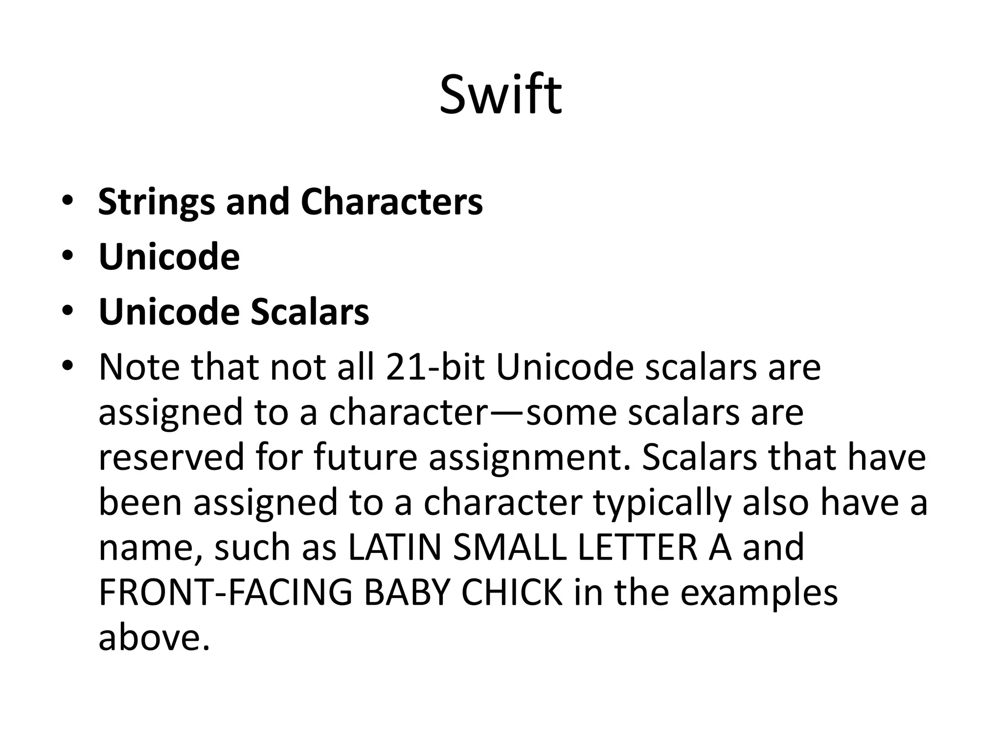 Swift
• Strings and Characters
• Unicode
• Unicode Scalars
• Note that not all 21-bit Unicode scalars are
assigned to a character—some scalars are
reserved for future assignment. Scalars that have
been assigned to a character typically also have a
name, such as LATIN SMALL LETTER A and
FRONT-FACING BABY CHICK in the examples
above.
 
