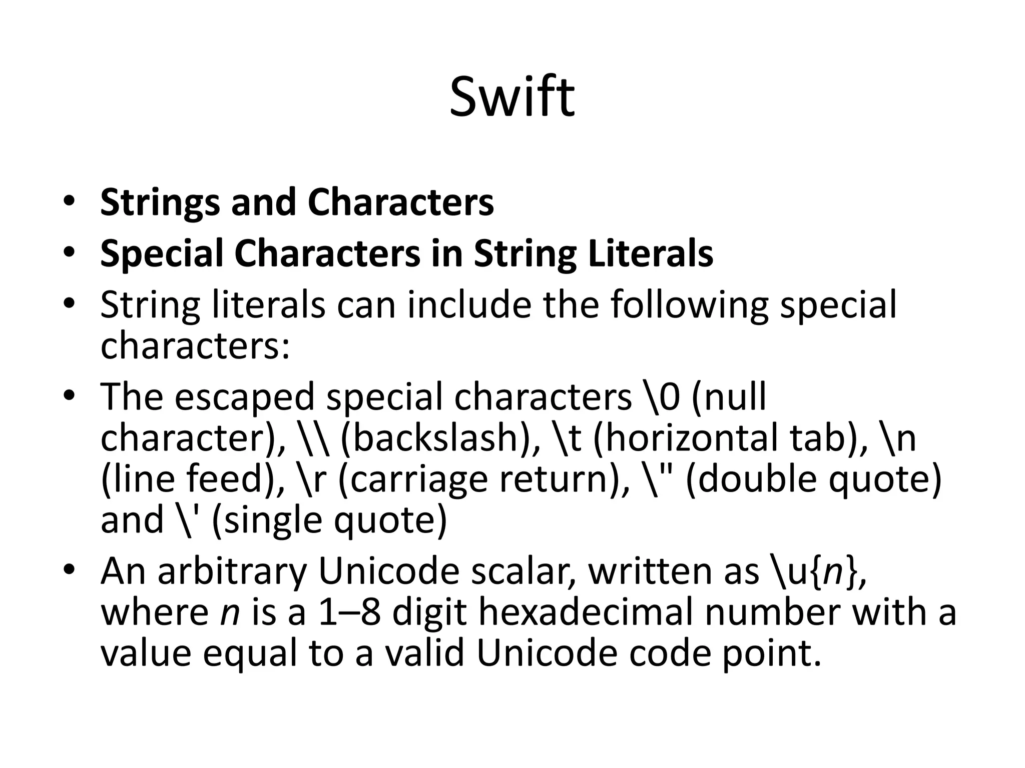 Swift
• Strings and Characters
• Special Characters in String Literals
• String literals can include the following special
characters:
• The escaped special characters 0 (null
character),  (backslash), t (horizontal tab), n
(line feed), r (carriage return), " (double quote)
and ' (single quote)
• An arbitrary Unicode scalar, written as u{n},
where n is a 1–8 digit hexadecimal number with a
value equal to a valid Unicode code point.
 