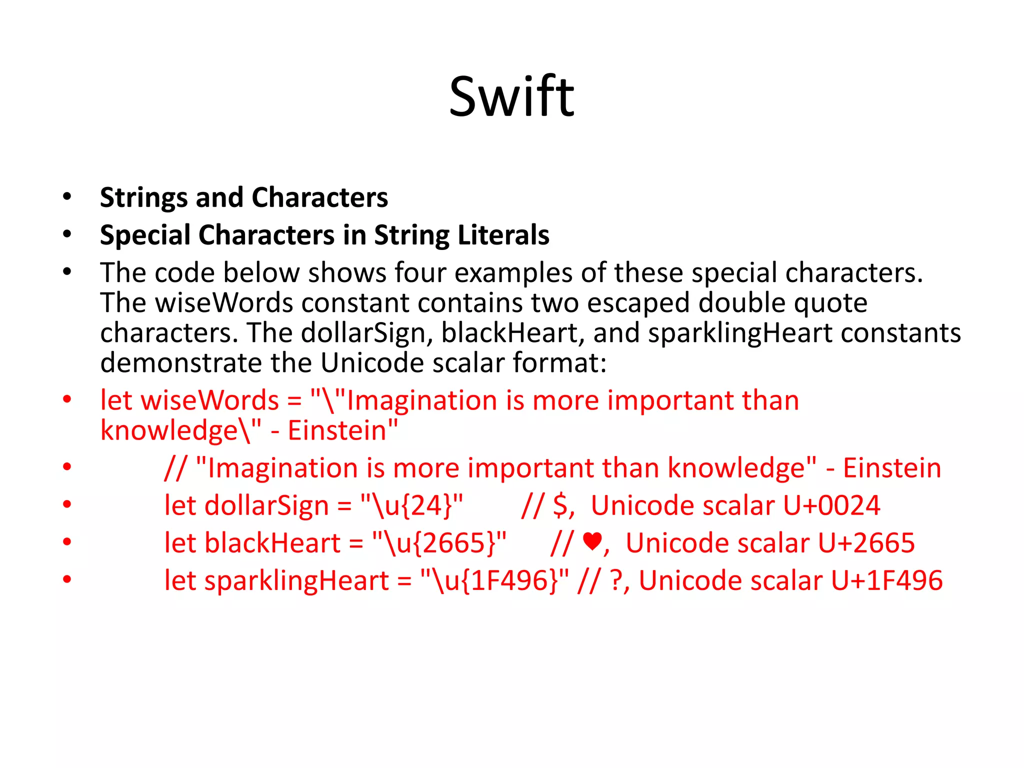 Swift
• Strings and Characters
• Special Characters in String Literals
• The code below shows four examples of these special characters.
The wiseWords constant contains two escaped double quote
characters. The dollarSign, blackHeart, and sparklingHeart constants
demonstrate the Unicode scalar format:
• let wiseWords = ""Imagination is more important than
knowledge" - Einstein"
• // "Imagination is more important than knowledge" - Einstein
• let dollarSign = "u{24}" // $, Unicode scalar U+0024
• let blackHeart = "u{2665}" // ♥, Unicode scalar U+2665
• let sparklingHeart = "u{1F496}" // ?, Unicode scalar U+1F496
 