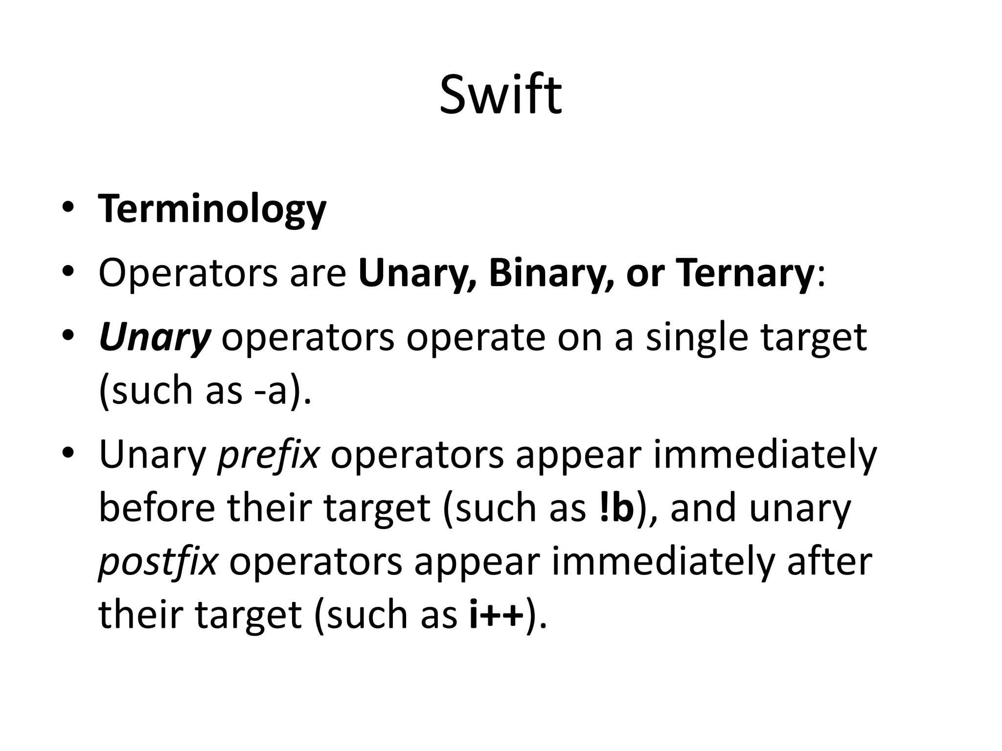 Swift
• Terminology
• Operators are Unary, Binary, or Ternary:
• Unary operators operate on a single target
(such as -a).
• Unary prefix operators appear immediately
before their target (such as !b), and unary
postfix operators appear immediately after
their target (such as i++).
 