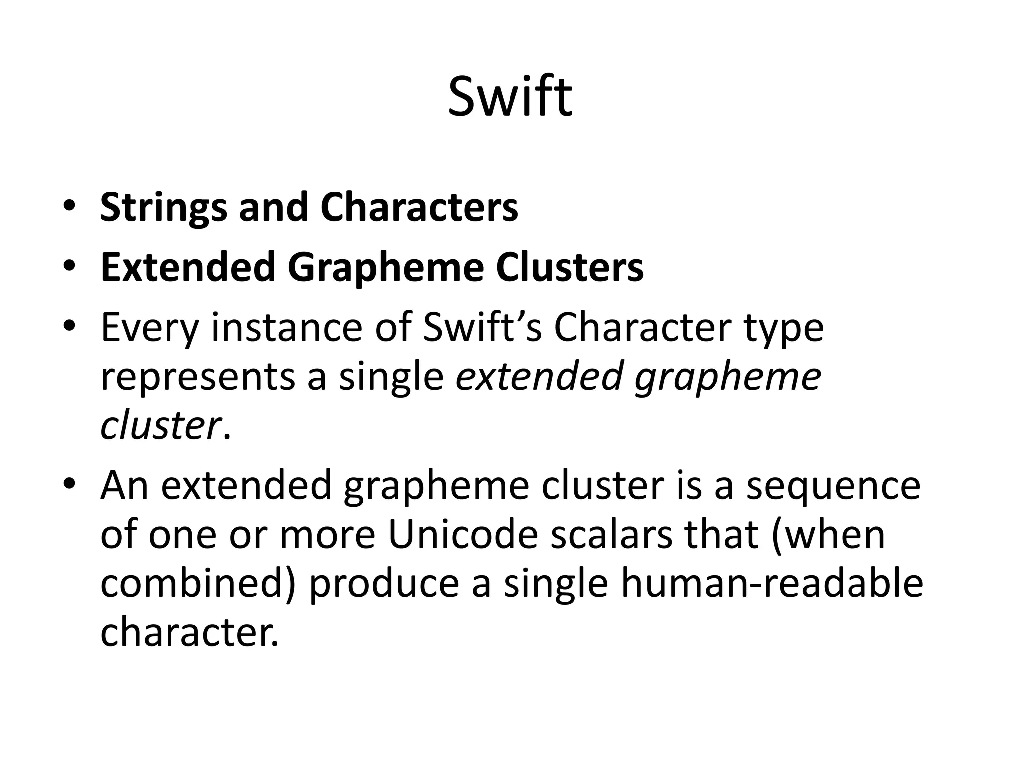 Swift
• Strings and Characters
• Extended Grapheme Clusters
• Every instance of Swift’s Character type
represents a single extended grapheme
cluster.
• An extended grapheme cluster is a sequence
of one or more Unicode scalars that (when
combined) produce a single human-readable
character.
 
