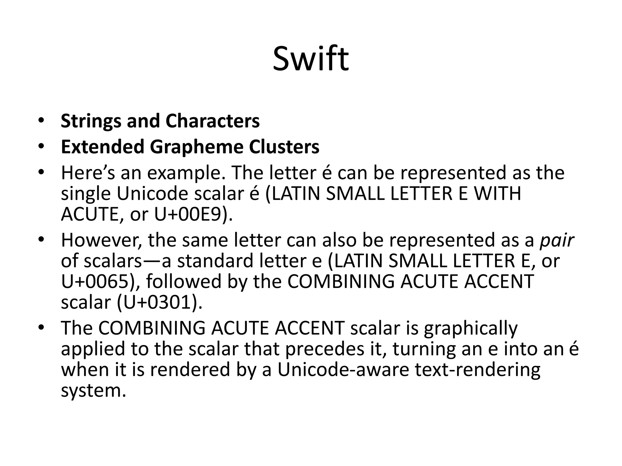 Swift
• Strings and Characters
• Extended Grapheme Clusters
• Here’s an example. The letter é can be represented as the
single Unicode scalar é (LATIN SMALL LETTER E WITH
ACUTE, or U+00E9).
• However, the same letter can also be represented as a pair
of scalars—a standard letter e (LATIN SMALL LETTER E, or
U+0065), followed by the COMBINING ACUTE ACCENT
scalar (U+0301).
• The COMBINING ACUTE ACCENT scalar is graphically
applied to the scalar that precedes it, turning an e into an é
when it is rendered by a Unicode-aware text-rendering
system.
 