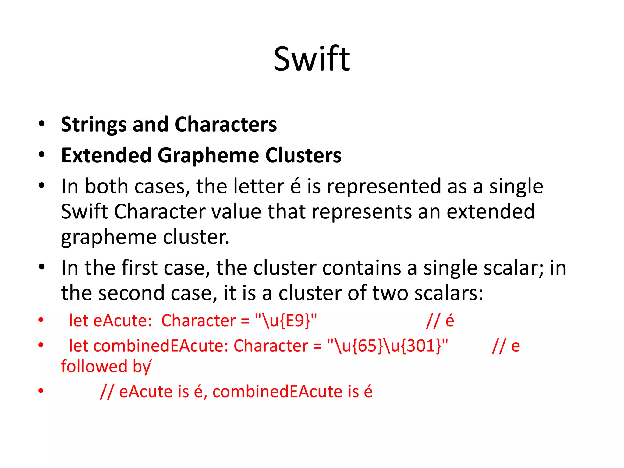 Swift
• Strings and Characters
• Extended Grapheme Clusters
• In both cases, the letter é is represented as a single
Swift Character value that represents an extended
grapheme cluster.
• In the first case, the cluster contains a single scalar; in
the second case, it is a cluster of two scalars:
• let eAcute: Character = "u{E9}" // é
• let combinedEAcute: Character = "u{65}u{301}" // e
followed by ́
• // eAcute is é, combinedEAcute is é
 