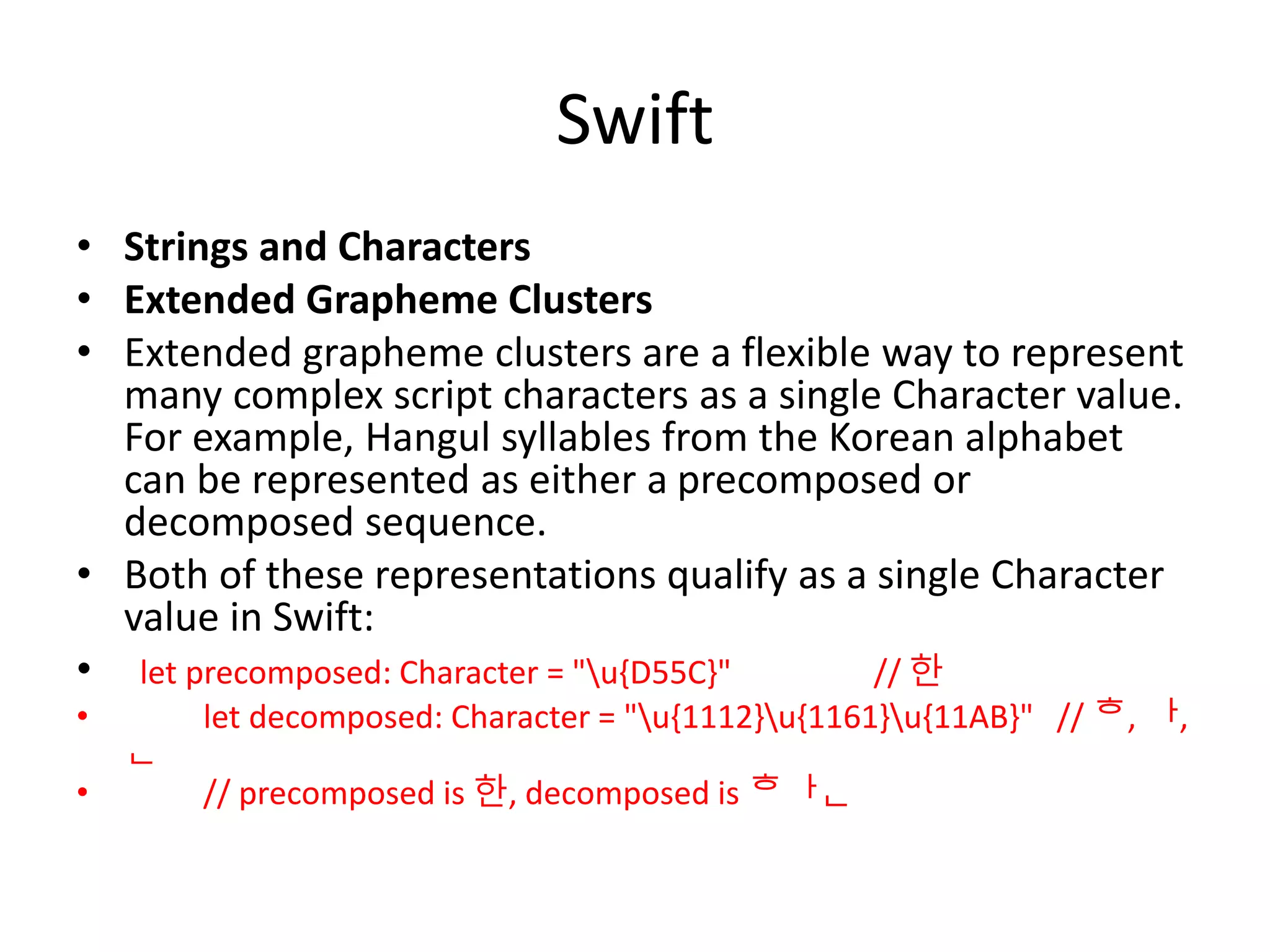Swift
• Strings and Characters
• Extended Grapheme Clusters
• Extended grapheme clusters are a flexible way to represent
many complex script characters as a single Character value.
For example, Hangul syllables from the Korean alphabet
can be represented as either a precomposed or
decomposed sequence.
• Both of these representations qualify as a single Character
value in Swift:
• let precomposed: Character = "u{D55C}" // 한
• let decomposed: Character = "u{1112}u{1161}u{11AB}" // ᄒ, ᅡ,
ᆫ
• // precomposed is 한, decomposed is 한
 