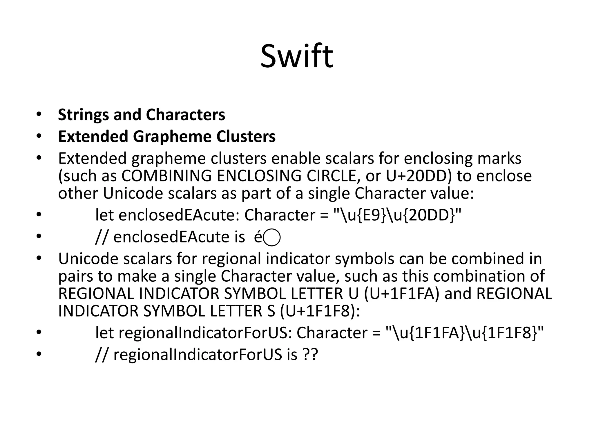 Swift
• Strings and Characters
• Extended Grapheme Clusters
• Extended grapheme clusters enable scalars for enclosing marks
(such as COMBINING ENCLOSING CIRCLE, or U+20DD) to enclose
other Unicode scalars as part of a single Character value:
• let enclosedEAcute: Character = "u{E9}u{20DD}"
• // enclosedEAcute is é⃝
• Unicode scalars for regional indicator symbols can be combined in
pairs to make a single Character value, such as this combination of
REGIONAL INDICATOR SYMBOL LETTER U (U+1F1FA) and REGIONAL
INDICATOR SYMBOL LETTER S (U+1F1F8):
• let regionalIndicatorForUS: Character = "u{1F1FA}u{1F1F8}"
• // regionalIndicatorForUS is ??
 