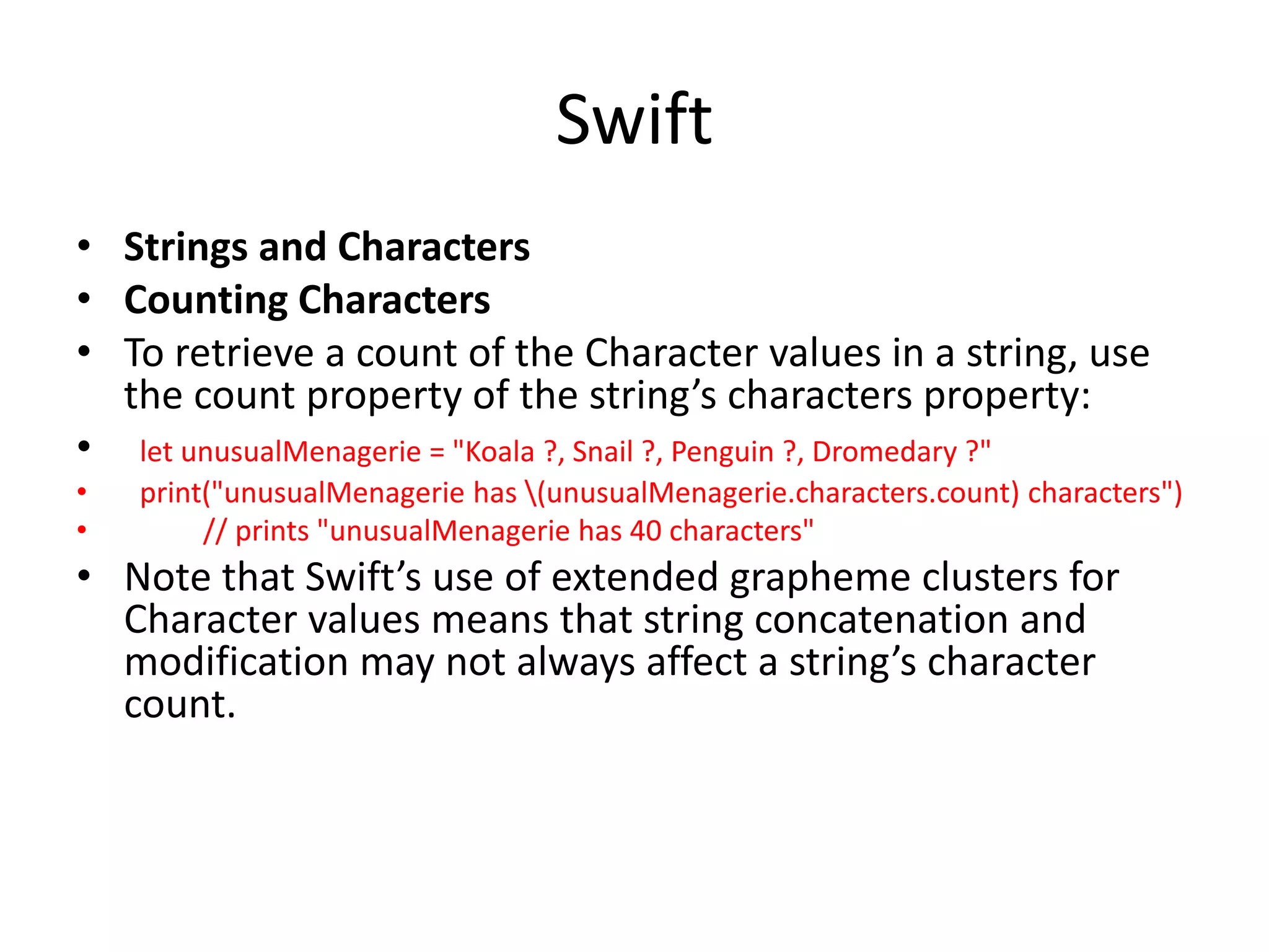 Swift
• Strings and Characters
• Counting Characters
• To retrieve a count of the Character values in a string, use
the count property of the string’s characters property:
• let unusualMenagerie = "Koala ?, Snail ?, Penguin ?, Dromedary ?"
• print("unusualMenagerie has (unusualMenagerie.characters.count) characters")
• // prints "unusualMenagerie has 40 characters"
• Note that Swift’s use of extended grapheme clusters for
Character values means that string concatenation and
modification may not always affect a string’s character
count.
 