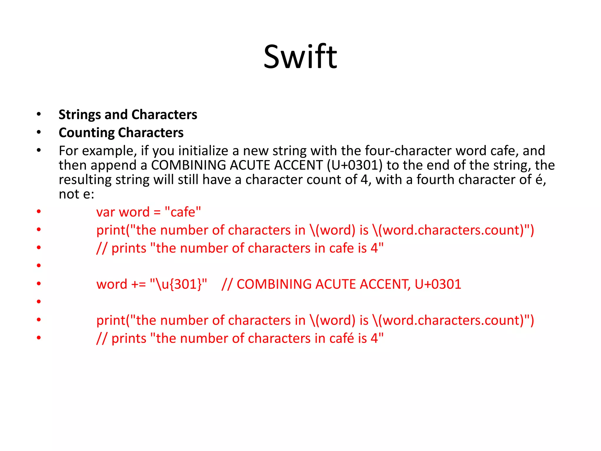 Swift
• Strings and Characters
• Counting Characters
• For example, if you initialize a new string with the four-character word cafe, and
then append a COMBINING ACUTE ACCENT (U+0301) to the end of the string, the
resulting string will still have a character count of 4, with a fourth character of é,
not e:
• var word = "cafe"
• print("the number of characters in (word) is (word.characters.count)")
• // prints "the number of characters in cafe is 4"
•
• word += "u{301}" // COMBINING ACUTE ACCENT, U+0301
•
• print("the number of characters in (word) is (word.characters.count)")
• // prints "the number of characters in café is 4"
 