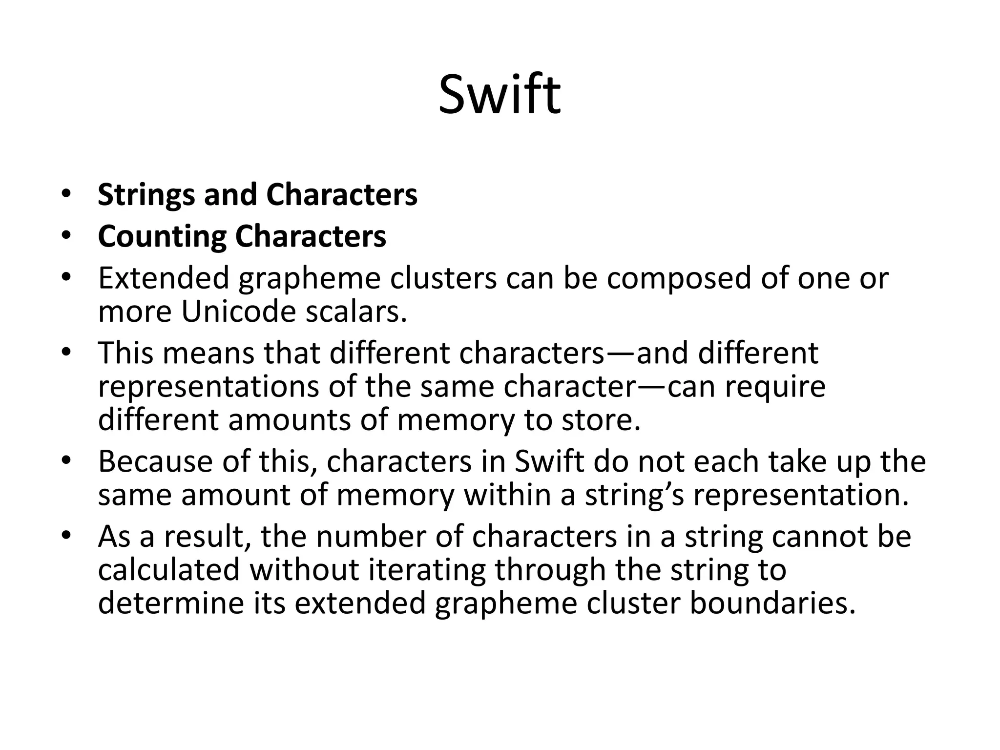 Swift
• Strings and Characters
• Counting Characters
• Extended grapheme clusters can be composed of one or
more Unicode scalars.
• This means that different characters—and different
representations of the same character—can require
different amounts of memory to store.
• Because of this, characters in Swift do not each take up the
same amount of memory within a string’s representation.
• As a result, the number of characters in a string cannot be
calculated without iterating through the string to
determine its extended grapheme cluster boundaries.
 