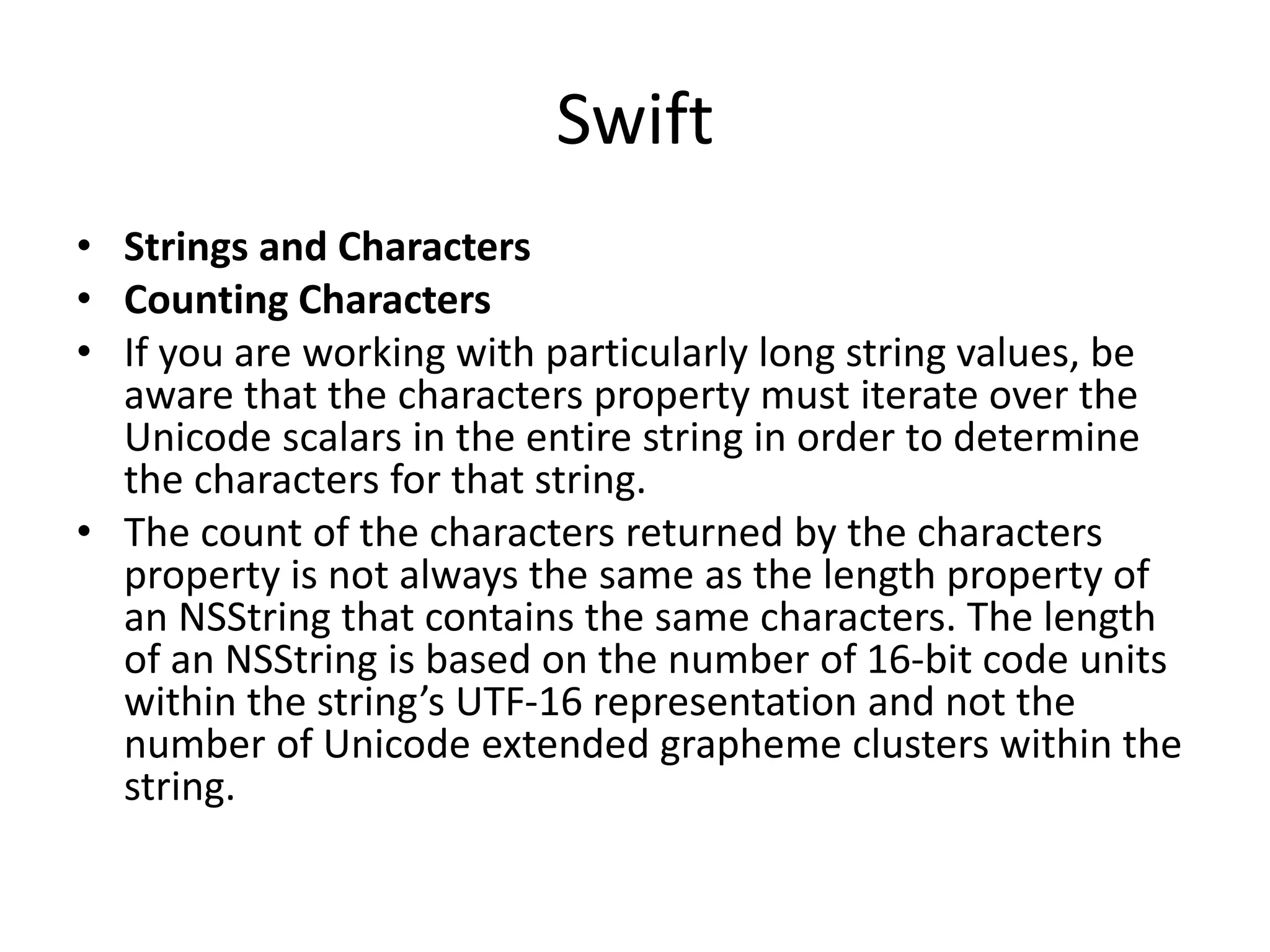 Swift
• Strings and Characters
• Counting Characters
• If you are working with particularly long string values, be
aware that the characters property must iterate over the
Unicode scalars in the entire string in order to determine
the characters for that string.
• The count of the characters returned by the characters
property is not always the same as the length property of
an NSString that contains the same characters. The length
of an NSString is based on the number of 16-bit code units
within the string’s UTF-16 representation and not the
number of Unicode extended grapheme clusters within the
string.
 