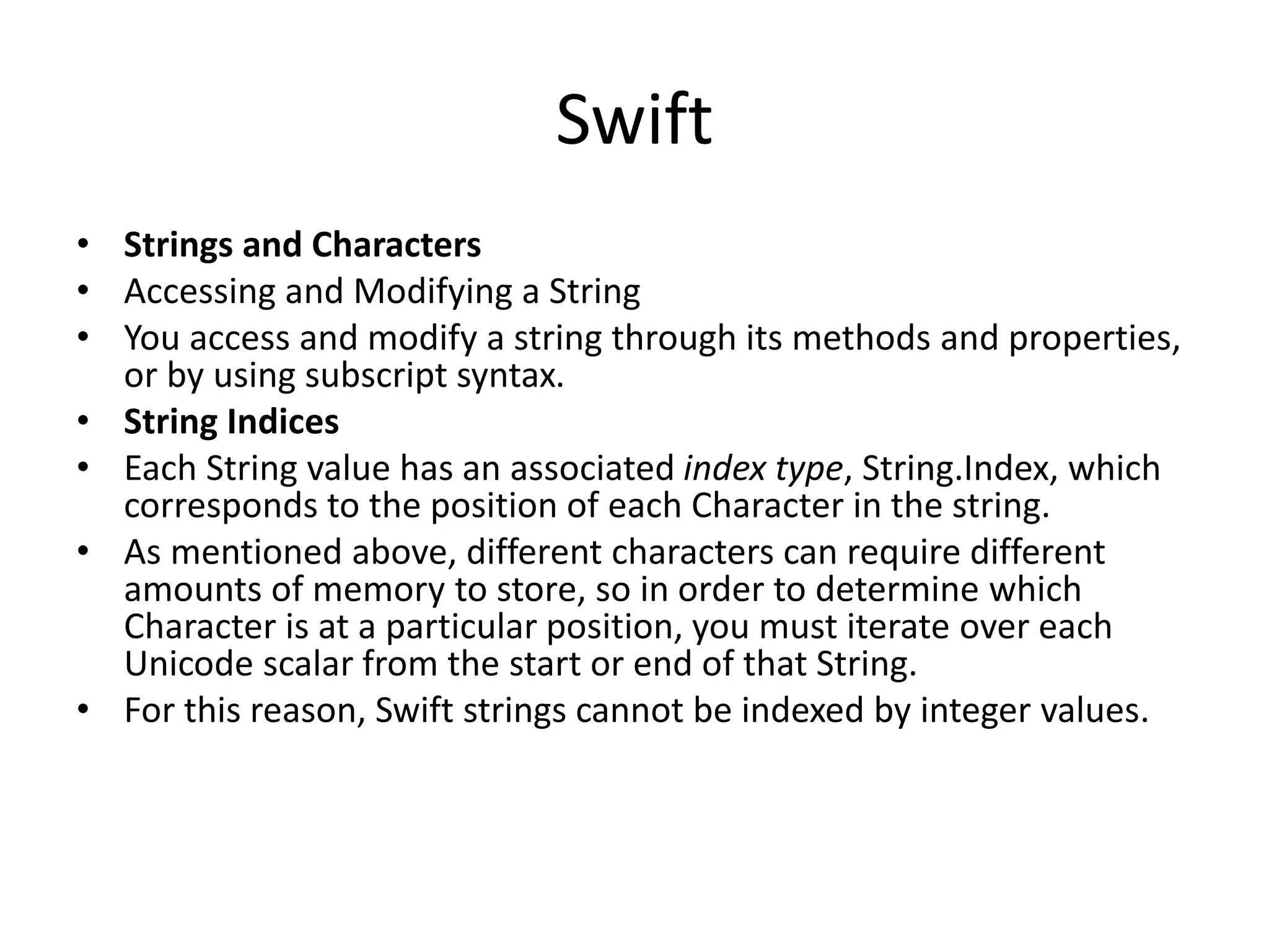 Swift
• Strings and Characters
• Accessing and Modifying a String
• You access and modify a string through its methods and properties,
or by using subscript syntax.
• String Indices
• Each String value has an associated index type, String.Index, which
corresponds to the position of each Character in the string.
• As mentioned above, different characters can require different
amounts of memory to store, so in order to determine which
Character is at a particular position, you must iterate over each
Unicode scalar from the start or end of that String.
• For this reason, Swift strings cannot be indexed by integer values.
 