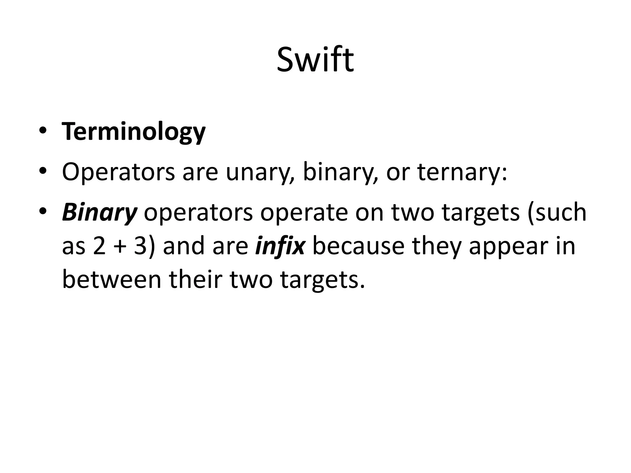 Swift
• Terminology
• Operators are unary, binary, or ternary:
• Binary operators operate on two targets (such
as 2 + 3) and are infix because they appear in
between their two targets.
 
