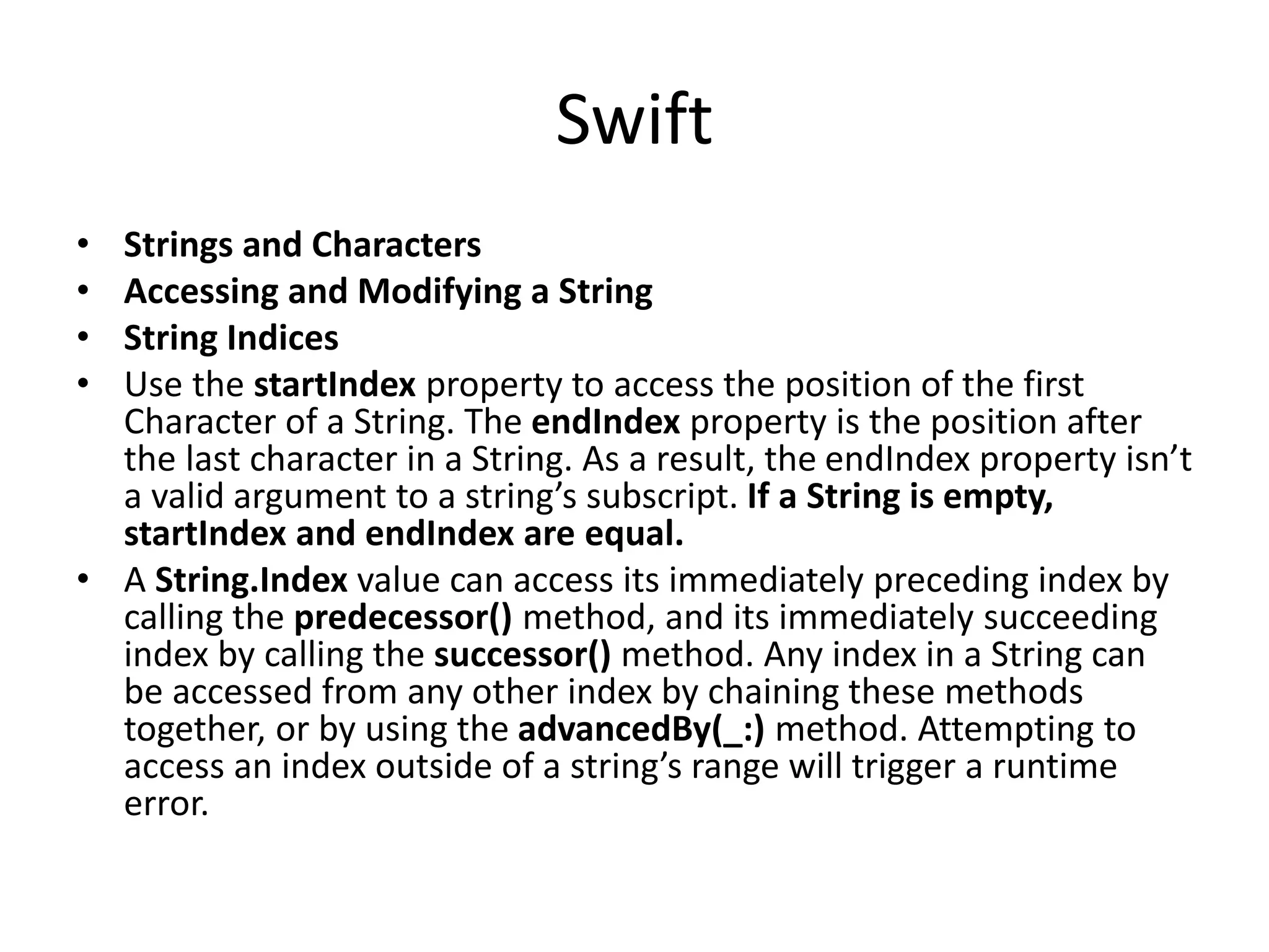 Swift
• Strings and Characters
• Accessing and Modifying a String
• String Indices
• Use the startIndex property to access the position of the first
Character of a String. The endIndex property is the position after
the last character in a String. As a result, the endIndex property isn’t
a valid argument to a string’s subscript. If a String is empty,
startIndex and endIndex are equal.
• A String.Index value can access its immediately preceding index by
calling the predecessor() method, and its immediately succeeding
index by calling the successor() method. Any index in a String can
be accessed from any other index by chaining these methods
together, or by using the advancedBy(_:) method. Attempting to
access an index outside of a string’s range will trigger a runtime
error.
 
