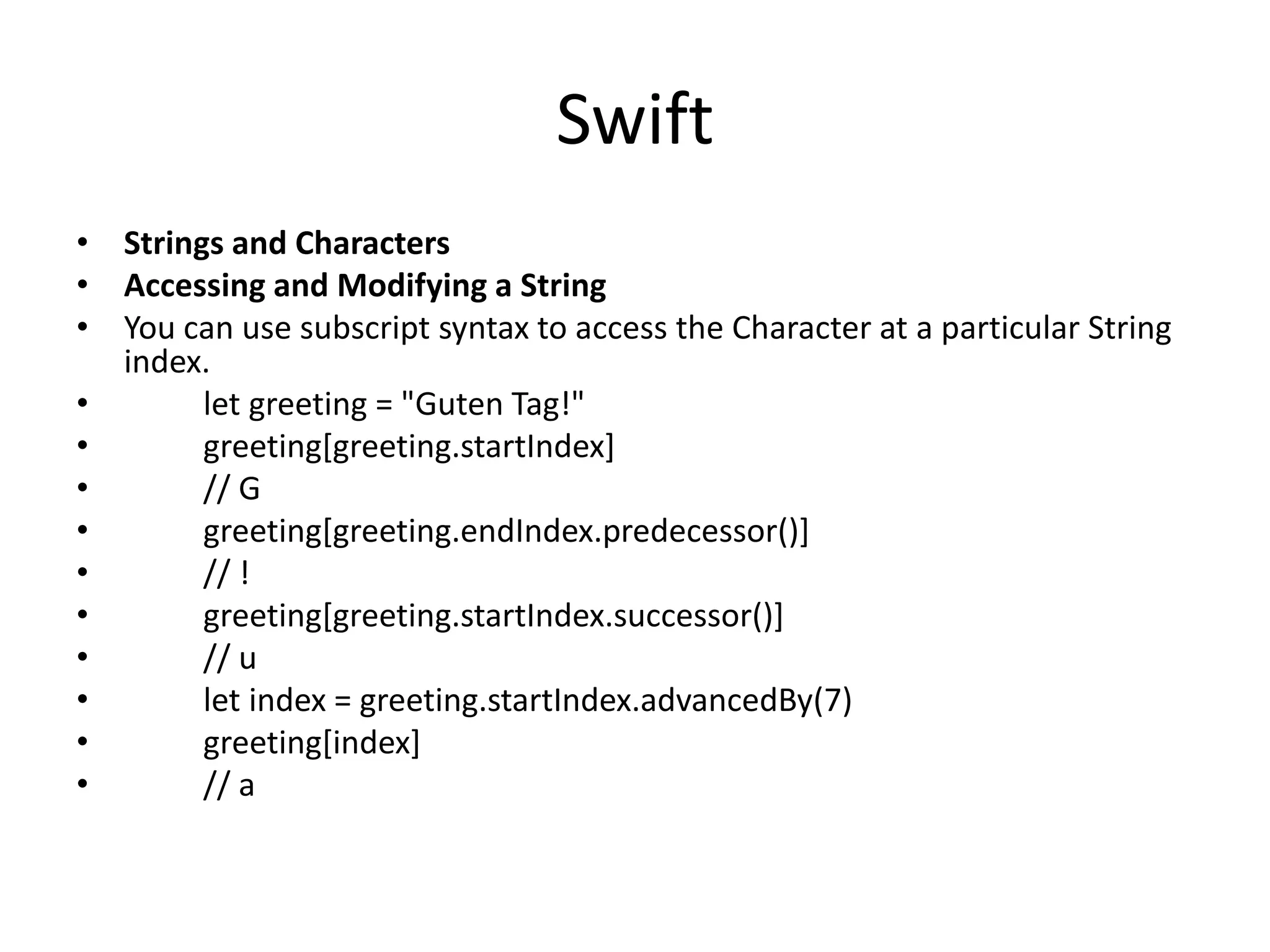 Swift
• Strings and Characters
• Accessing and Modifying a String
• You can use subscript syntax to access the Character at a particular String
index.
• let greeting = "Guten Tag!"
• greeting[greeting.startIndex]
• // G
• greeting[greeting.endIndex.predecessor()]
• // !
• greeting[greeting.startIndex.successor()]
• // u
• let index = greeting.startIndex.advancedBy(7)
• greeting[index]
• // a
 