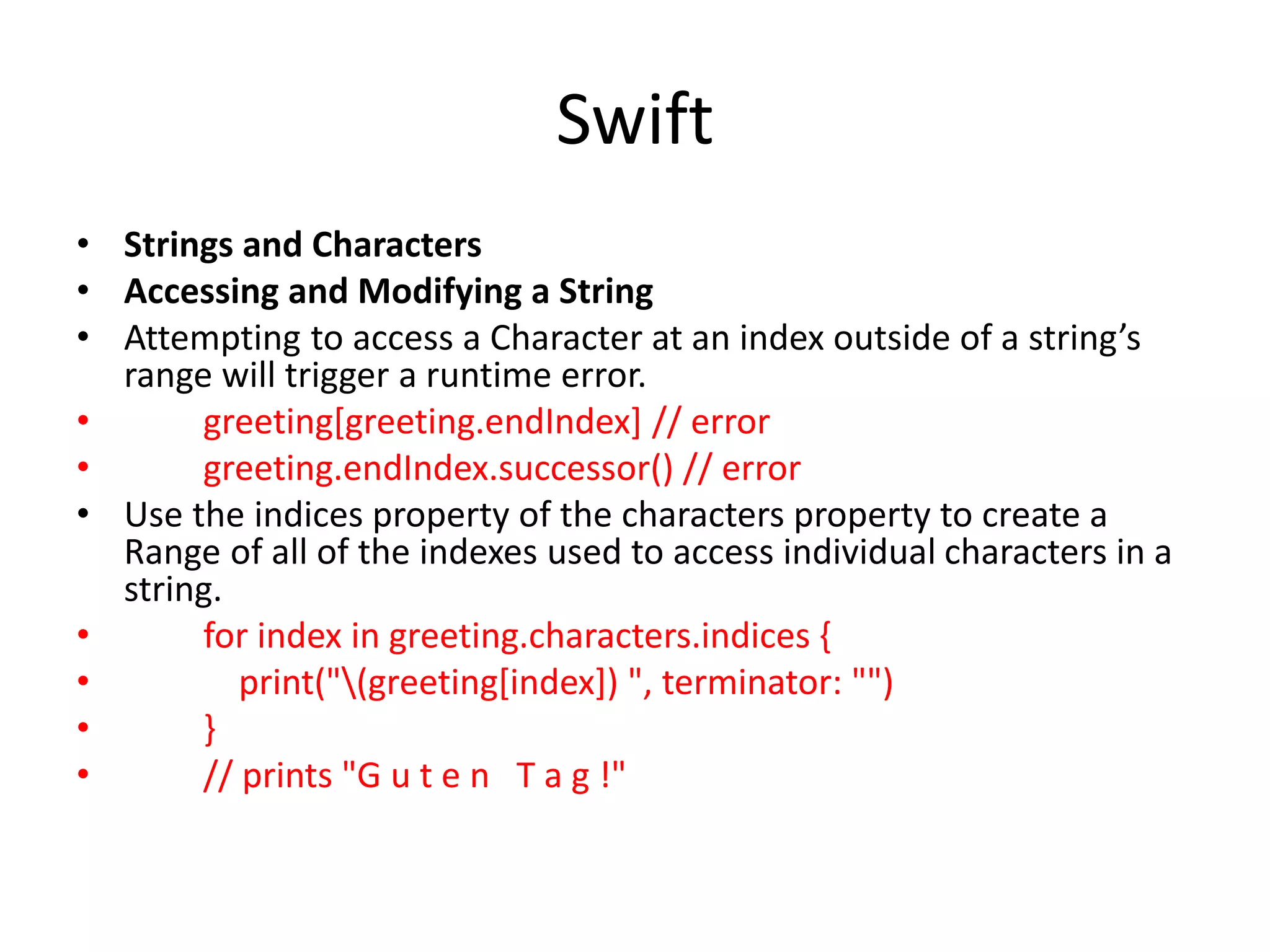 Swift
• Strings and Characters
• Accessing and Modifying a String
• Attempting to access a Character at an index outside of a string’s
range will trigger a runtime error.
• greeting[greeting.endIndex] // error
• greeting.endIndex.successor() // error
• Use the indices property of the characters property to create a
Range of all of the indexes used to access individual characters in a
string.
• for index in greeting.characters.indices {
• print("(greeting[index]) ", terminator: "")
• }
• // prints "G u t e n T a g !"
 