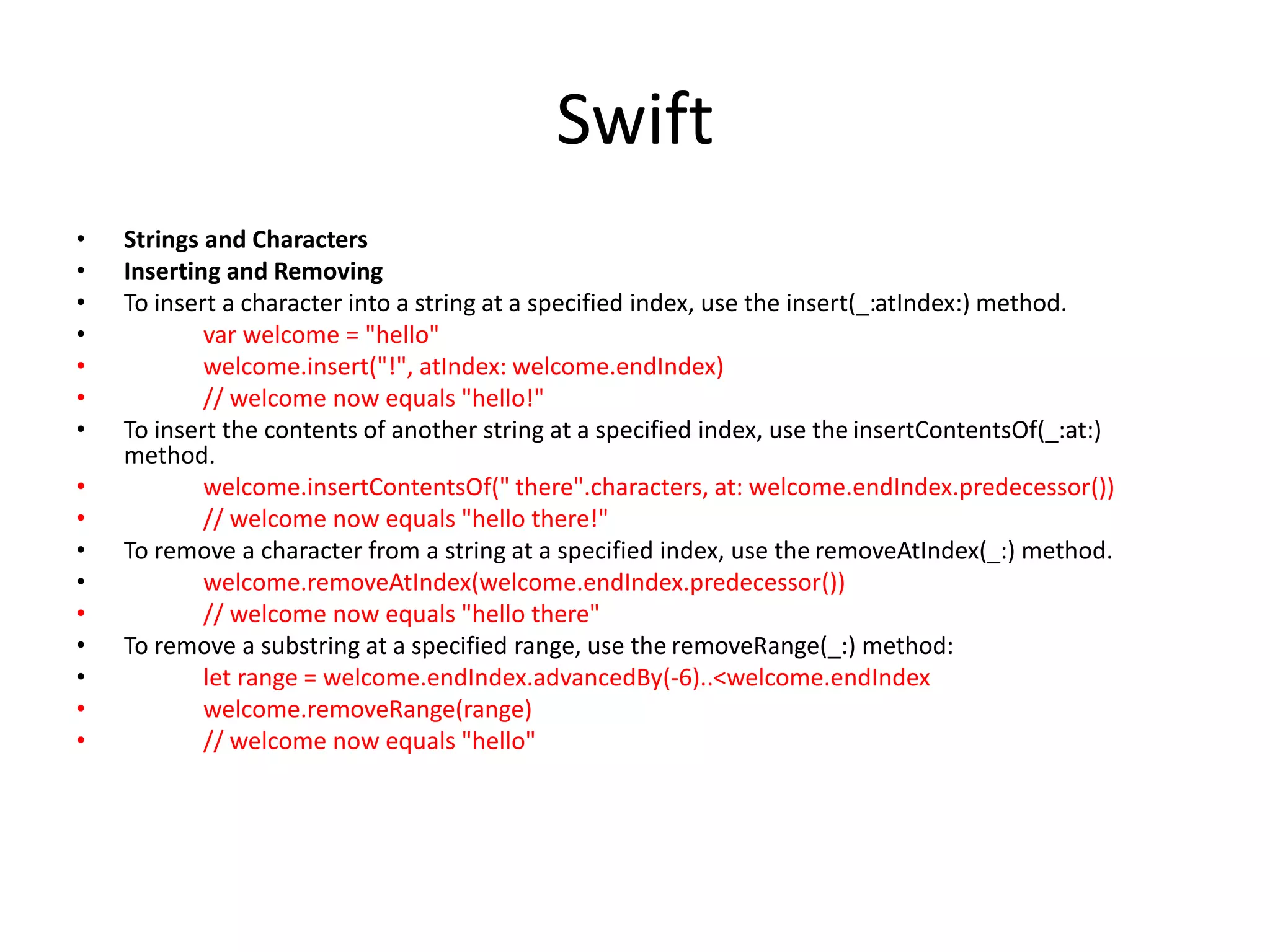 Swift
• Strings and Characters
• Inserting and Removing
• To insert a character into a string at a specified index, use the insert(_:atIndex:) method.
• var welcome = "hello"
• welcome.insert("!", atIndex: welcome.endIndex)
• // welcome now equals "hello!"
• To insert the contents of another string at a specified index, use the insertContentsOf(_:at:)
method.
• welcome.insertContentsOf(" there".characters, at: welcome.endIndex.predecessor())
• // welcome now equals "hello there!"
• To remove a character from a string at a specified index, use the removeAtIndex(_:) method.
• welcome.removeAtIndex(welcome.endIndex.predecessor())
• // welcome now equals "hello there"
• To remove a substring at a specified range, use the removeRange(_:) method:
• let range = welcome.endIndex.advancedBy(-6)..<welcome.endIndex
• welcome.removeRange(range)
• // welcome now equals "hello"
 