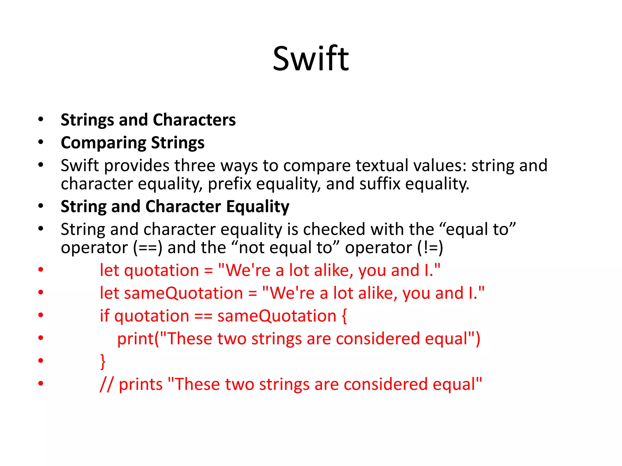 Swift
• Strings and Characters
• Comparing Strings
• Swift provides three ways to compare textual values: string and
character equality, prefix equality, and suffix equality.
• String and Character Equality
• String and character equality is checked with the “equal to”
operator (==) and the “not equal to” operator (!=)
• let quotation = "We're a lot alike, you and I."
• let sameQuotation = "We're a lot alike, you and I."
• if quotation == sameQuotation {
• print("These two strings are considered equal")
• }
• // prints "These two strings are considered equal"
 