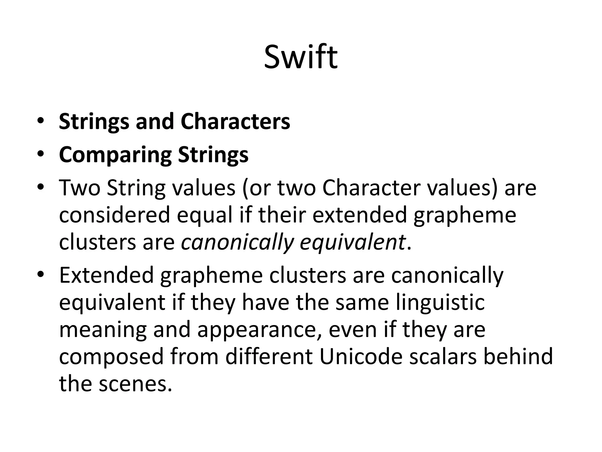 Swift
• Strings and Characters
• Comparing Strings
• Two String values (or two Character values) are
considered equal if their extended grapheme
clusters are canonically equivalent.
• Extended grapheme clusters are canonically
equivalent if they have the same linguistic
meaning and appearance, even if they are
composed from different Unicode scalars behind
the scenes.
 