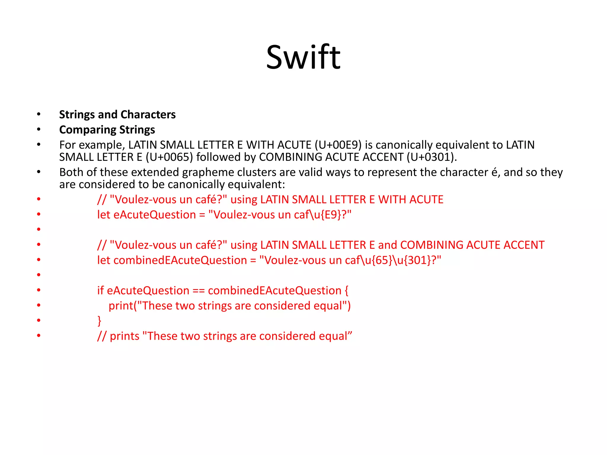Swift
• Strings and Characters
• Comparing Strings
• For example, LATIN SMALL LETTER E WITH ACUTE (U+00E9) is canonically equivalent to LATIN
SMALL LETTER E (U+0065) followed by COMBINING ACUTE ACCENT (U+0301).
• Both of these extended grapheme clusters are valid ways to represent the character é, and so they
are considered to be canonically equivalent:
• // "Voulez-vous un café?" using LATIN SMALL LETTER E WITH ACUTE
• let eAcuteQuestion = "Voulez-vous un cafu{E9}?"
•
• // "Voulez-vous un café?" using LATIN SMALL LETTER E and COMBINING ACUTE ACCENT
• let combinedEAcuteQuestion = "Voulez-vous un cafu{65}u{301}?"
•
• if eAcuteQuestion == combinedEAcuteQuestion {
• print("These two strings are considered equal")
• }
• // prints "These two strings are considered equal”
 