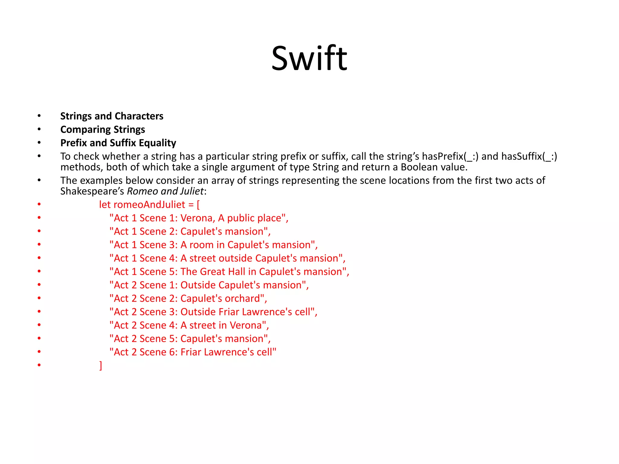 Swift
• Strings and Characters
• Comparing Strings
• Prefix and Suffix Equality
• To check whether a string has a particular string prefix or suffix, call the string’s hasPrefix(_:) and hasSuffix(_:)
methods, both of which take a single argument of type String and return a Boolean value.
• The examples below consider an array of strings representing the scene locations from the first two acts of
Shakespeare’s Romeo and Juliet:
• let romeoAndJuliet = [
• "Act 1 Scene 1: Verona, A public place",
• "Act 1 Scene 2: Capulet's mansion",
• "Act 1 Scene 3: A room in Capulet's mansion",
• "Act 1 Scene 4: A street outside Capulet's mansion",
• "Act 1 Scene 5: The Great Hall in Capulet's mansion",
• "Act 2 Scene 1: Outside Capulet's mansion",
• "Act 2 Scene 2: Capulet's orchard",
• "Act 2 Scene 3: Outside Friar Lawrence's cell",
• "Act 2 Scene 4: A street in Verona",
• "Act 2 Scene 5: Capulet's mansion",
• "Act 2 Scene 6: Friar Lawrence's cell"
• ]
 
