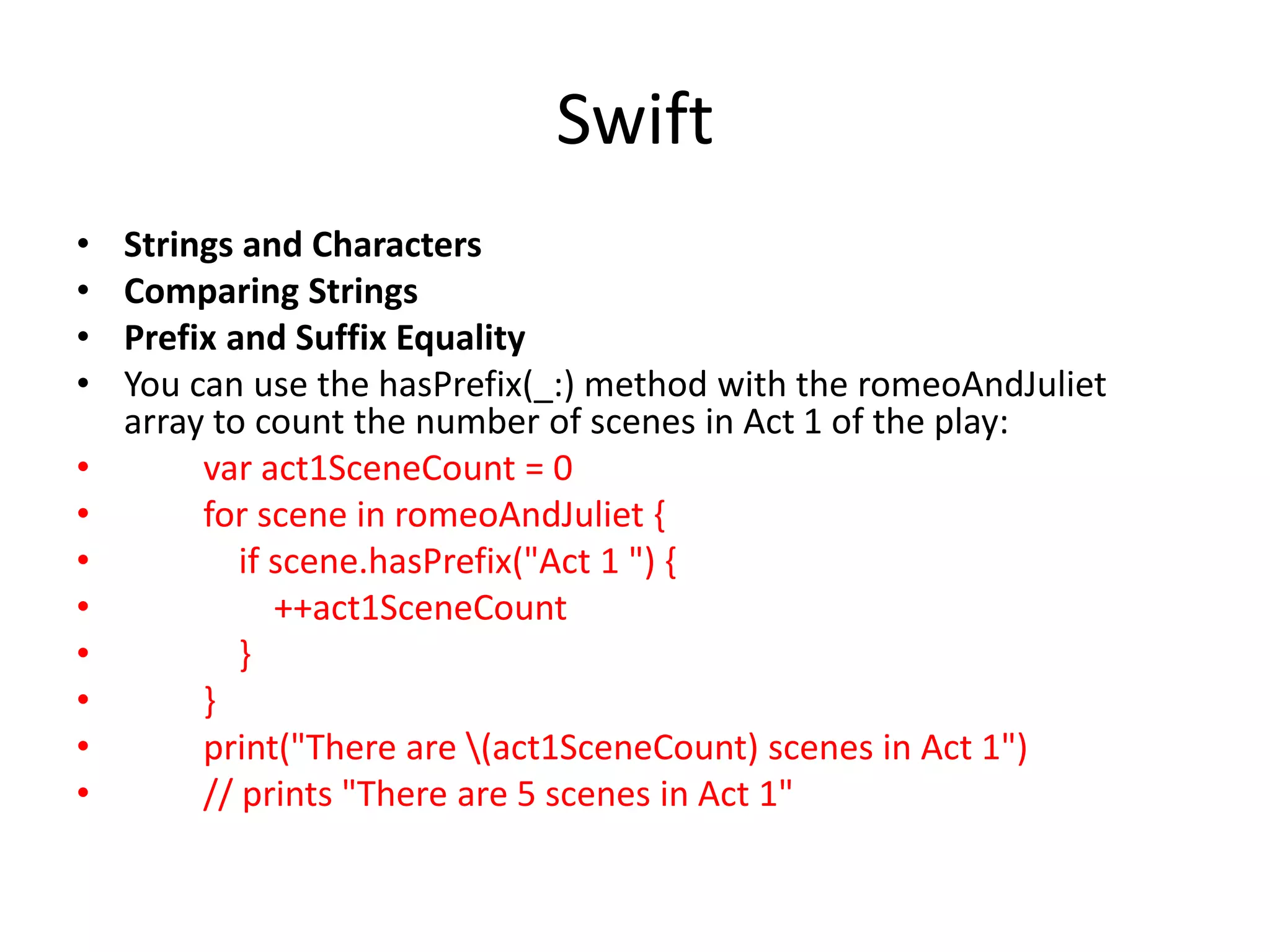 Swift
• Strings and Characters
• Comparing Strings
• Prefix and Suffix Equality
• You can use the hasPrefix(_:) method with the romeoAndJuliet
array to count the number of scenes in Act 1 of the play:
• var act1SceneCount = 0
• for scene in romeoAndJuliet {
• if scene.hasPrefix("Act 1 ") {
• ++act1SceneCount
• }
• }
• print("There are (act1SceneCount) scenes in Act 1")
• // prints "There are 5 scenes in Act 1"
 