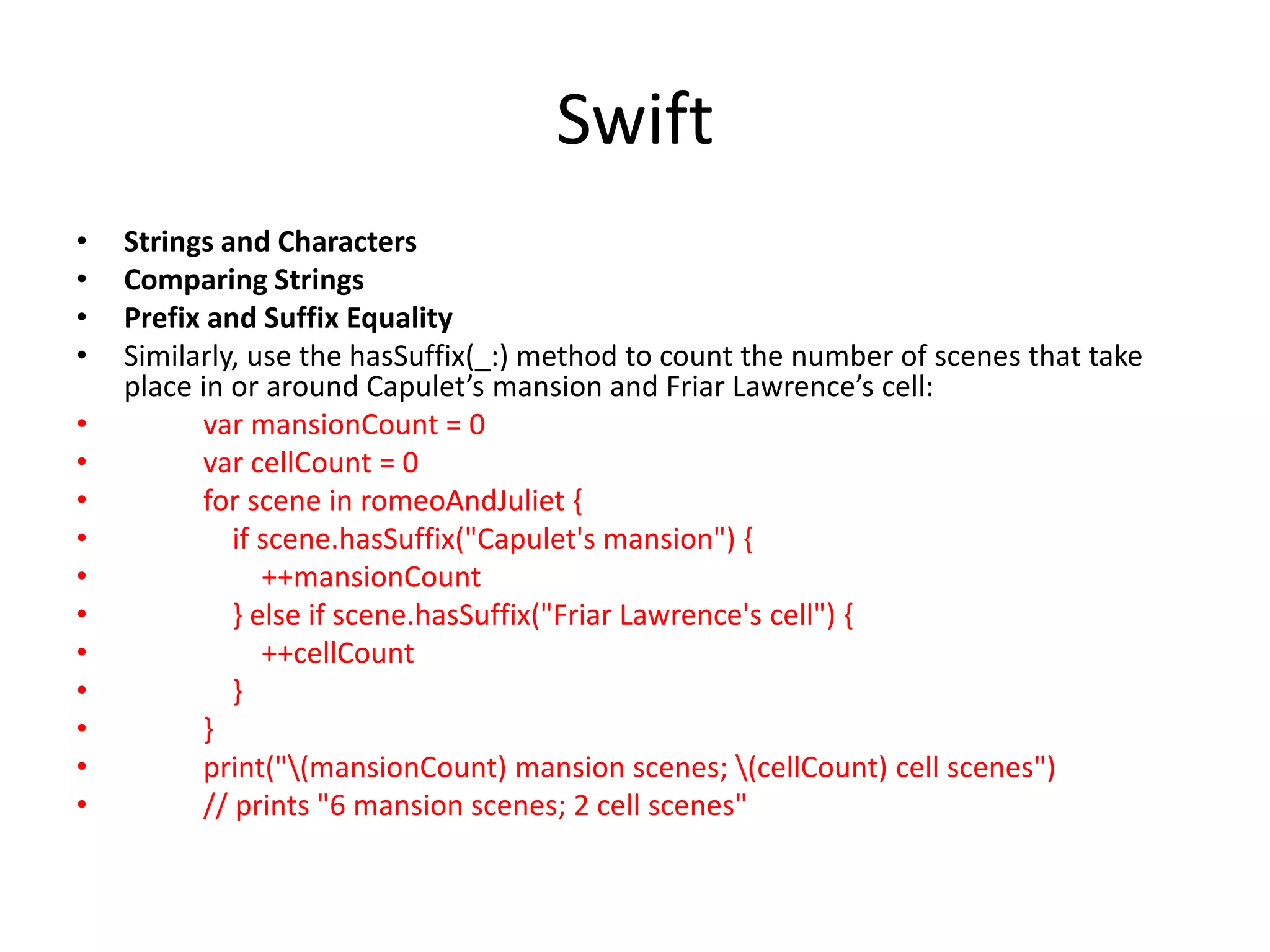 Swift
• Strings and Characters
• Comparing Strings
• Prefix and Suffix Equality
• Similarly, use the hasSuffix(_:) method to count the number of scenes that take
place in or around Capulet’s mansion and Friar Lawrence’s cell:
• var mansionCount = 0
• var cellCount = 0
• for scene in romeoAndJuliet {
• if scene.hasSuffix("Capulet's mansion") {
• ++mansionCount
• } else if scene.hasSuffix("Friar Lawrence's cell") {
• ++cellCount
• }
• }
• print("(mansionCount) mansion scenes; (cellCount) cell scenes")
• // prints "6 mansion scenes; 2 cell scenes"
 