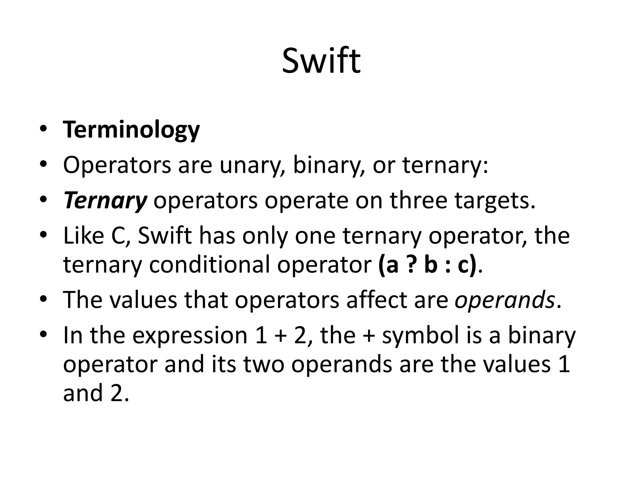 Swift
• Terminology
• Operators are unary, binary, or ternary:
• Ternary operators operate on three targets.
• Like C, Swift has only one ternary operator, the
ternary conditional operator (a ? b : c).
• The values that operators affect are operands.
• In the expression 1 + 2, the + symbol is a binary
operator and its two operands are the values 1
and 2.
 