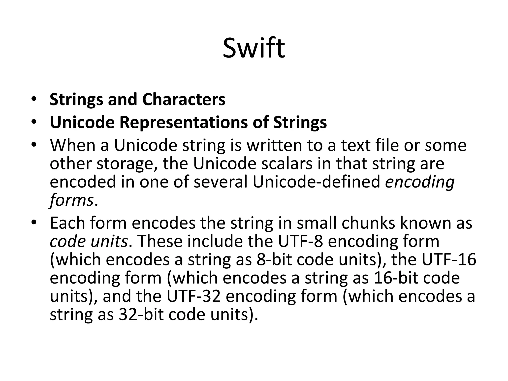 Swift
• Strings and Characters
• Unicode Representations of Strings
• When a Unicode string is written to a text file or some
other storage, the Unicode scalars in that string are
encoded in one of several Unicode-defined encoding
forms.
• Each form encodes the string in small chunks known as
code units. These include the UTF-8 encoding form
(which encodes a string as 8-bit code units), the UTF-16
encoding form (which encodes a string as 16-bit code
units), and the UTF-32 encoding form (which encodes a
string as 32-bit code units).
 