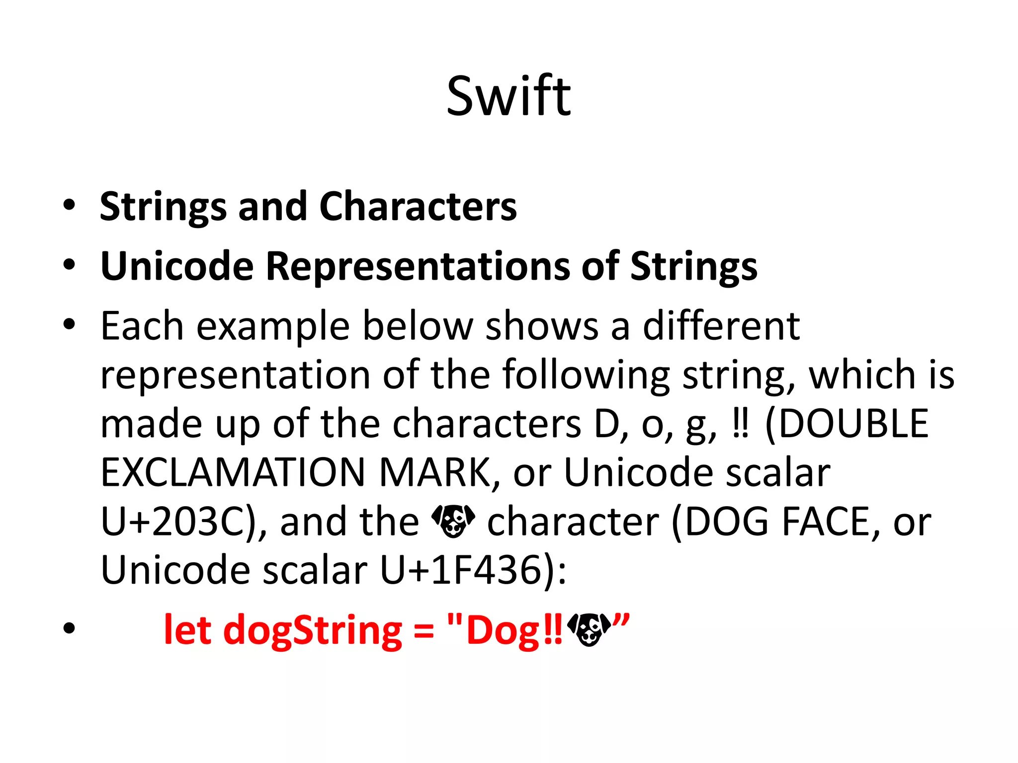 Swift
• Strings and Characters
• Unicode Representations of Strings
• Each example below shows a different
representation of the following string, which is
made up of the characters D, o, g, ‼ (DOUBLE
EXCLAMATION MARK, or Unicode scalar
U+203C), and the 🐶 character (DOG FACE, or
Unicode scalar U+1F436):
• let dogString = "Dog‼🐶”
 