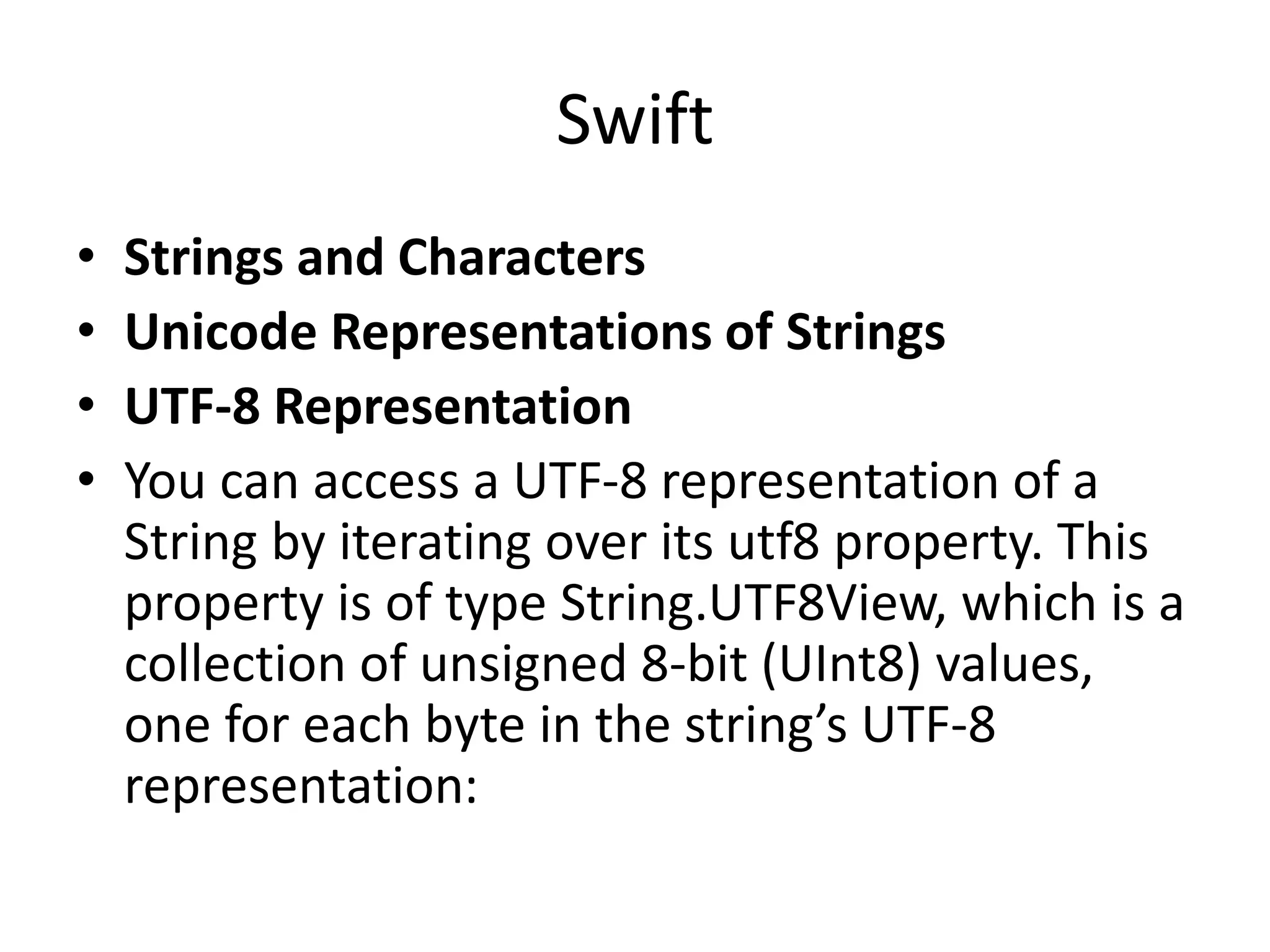 Swift
• Strings and Characters
• Unicode Representations of Strings
• UTF-8 Representation
• You can access a UTF-8 representation of a
String by iterating over its utf8 property. This
property is of type String.UTF8View, which is a
collection of unsigned 8-bit (UInt8) values,
one for each byte in the string’s UTF-8
representation:
 