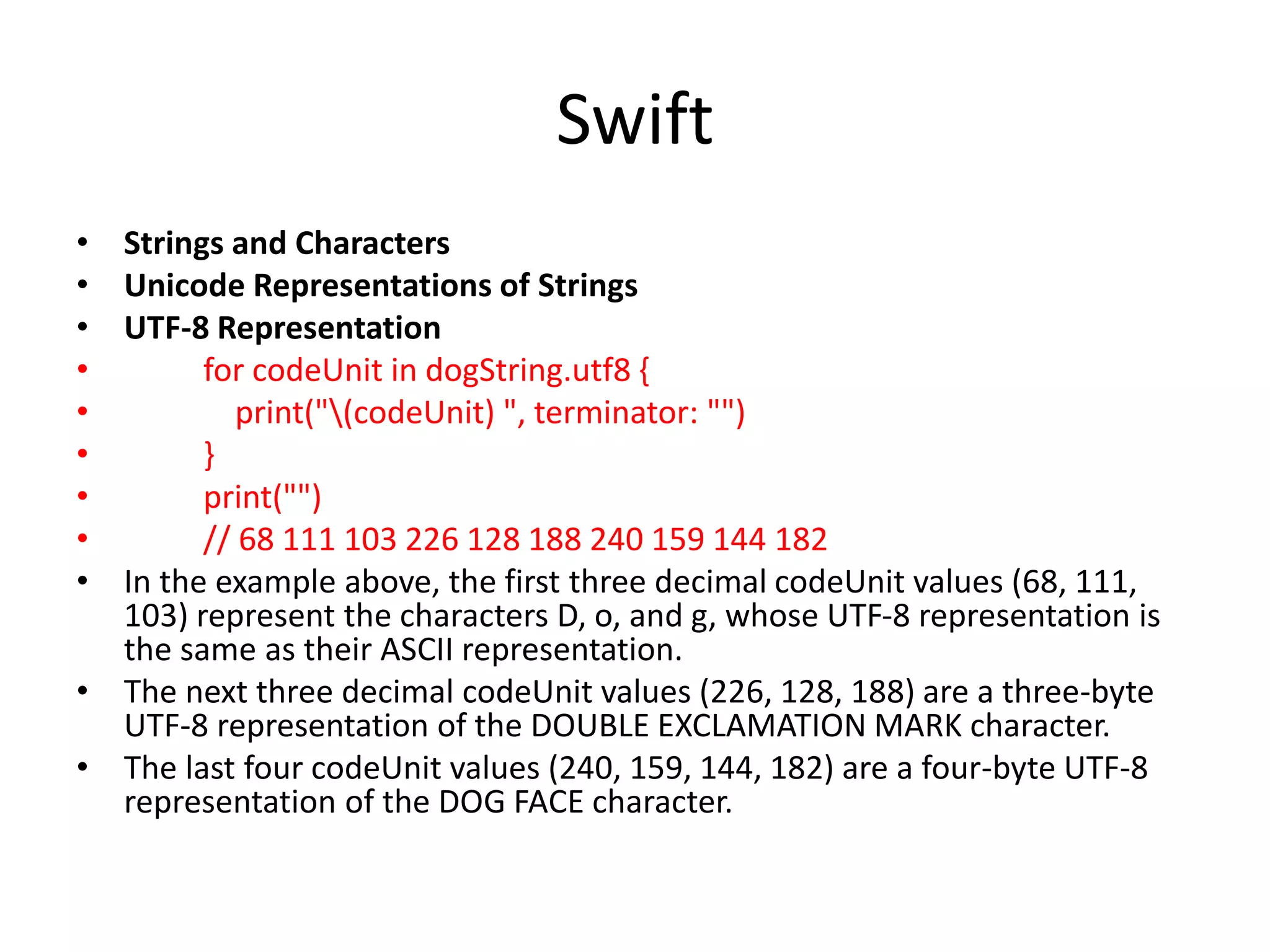 Swift
• Strings and Characters
• Unicode Representations of Strings
• UTF-8 Representation
• for codeUnit in dogString.utf8 {
• print("(codeUnit) ", terminator: "")
• }
• print("")
• // 68 111 103 226 128 188 240 159 144 182
• In the example above, the first three decimal codeUnit values (68, 111,
103) represent the characters D, o, and g, whose UTF-8 representation is
the same as their ASCII representation.
• The next three decimal codeUnit values (226, 128, 188) are a three-byte
UTF-8 representation of the DOUBLE EXCLAMATION MARK character.
• The last four codeUnit values (240, 159, 144, 182) are a four-byte UTF-8
representation of the DOG FACE character.
 