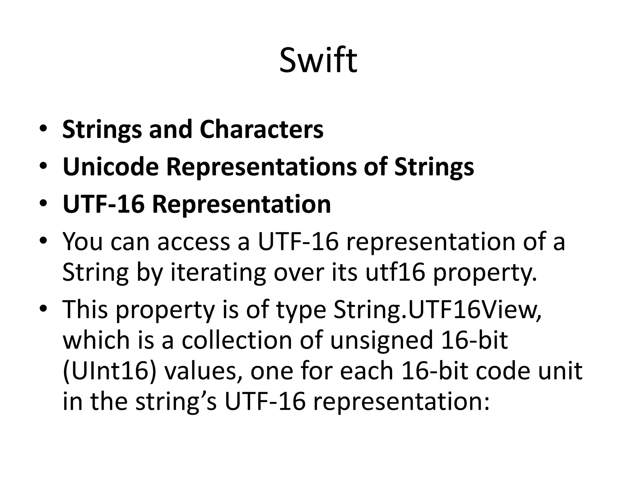 Swift
• Strings and Characters
• Unicode Representations of Strings
• UTF-16 Representation
• You can access a UTF-16 representation of a
String by iterating over its utf16 property.
• This property is of type String.UTF16View,
which is a collection of unsigned 16-bit
(UInt16) values, one for each 16-bit code unit
in the string’s UTF-16 representation:
 