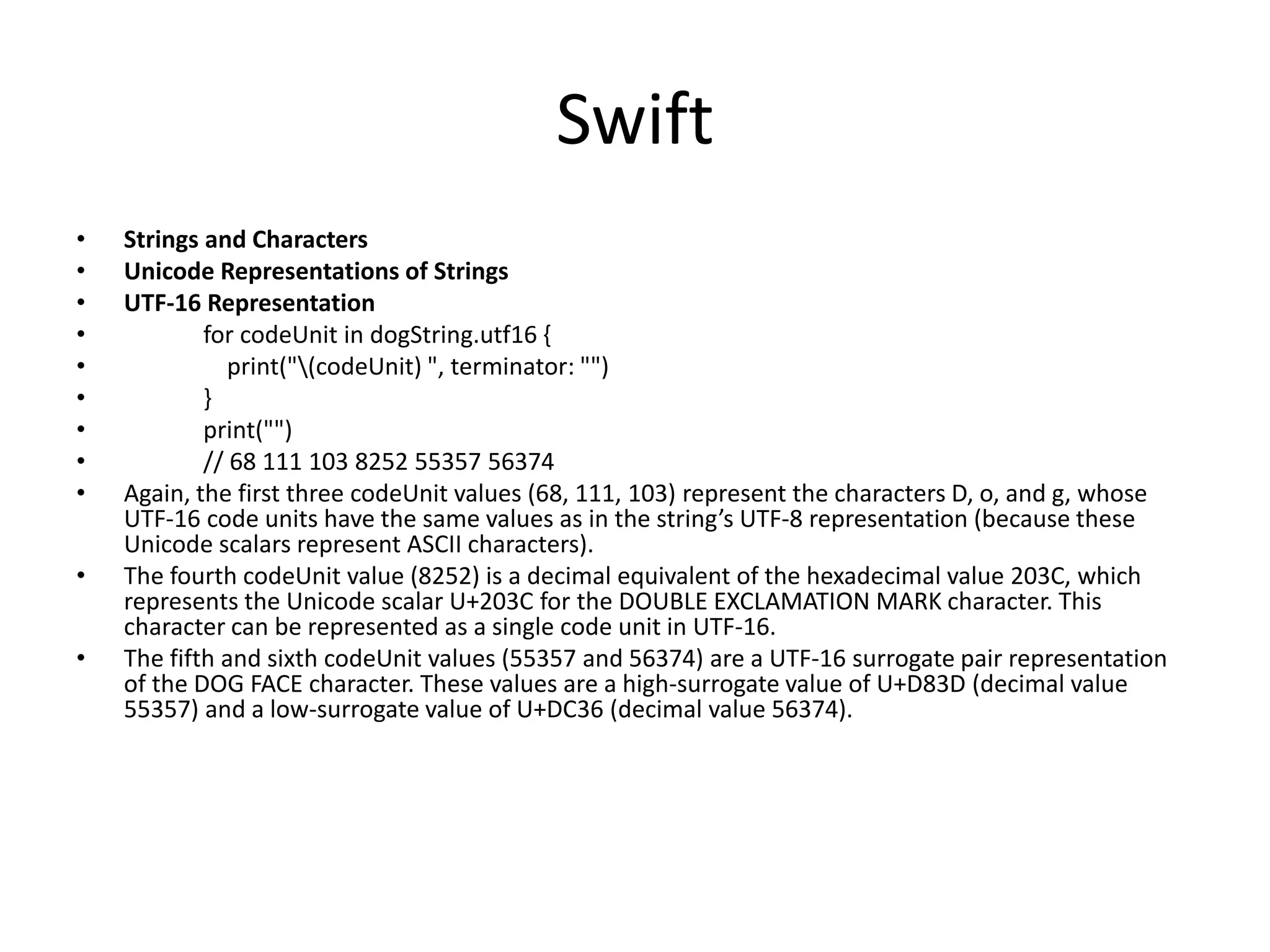 Swift
• Strings and Characters
• Unicode Representations of Strings
• UTF-16 Representation
• for codeUnit in dogString.utf16 {
• print("(codeUnit) ", terminator: "")
• }
• print("")
• // 68 111 103 8252 55357 56374
• Again, the first three codeUnit values (68, 111, 103) represent the characters D, o, and g, whose
UTF-16 code units have the same values as in the string’s UTF-8 representation (because these
Unicode scalars represent ASCII characters).
• The fourth codeUnit value (8252) is a decimal equivalent of the hexadecimal value 203C, which
represents the Unicode scalar U+203C for the DOUBLE EXCLAMATION MARK character. This
character can be represented as a single code unit in UTF-16.
• The fifth and sixth codeUnit values (55357 and 56374) are a UTF-16 surrogate pair representation
of the DOG FACE character. These values are a high-surrogate value of U+D83D (decimal value
55357) and a low-surrogate value of U+DC36 (decimal value 56374).
 