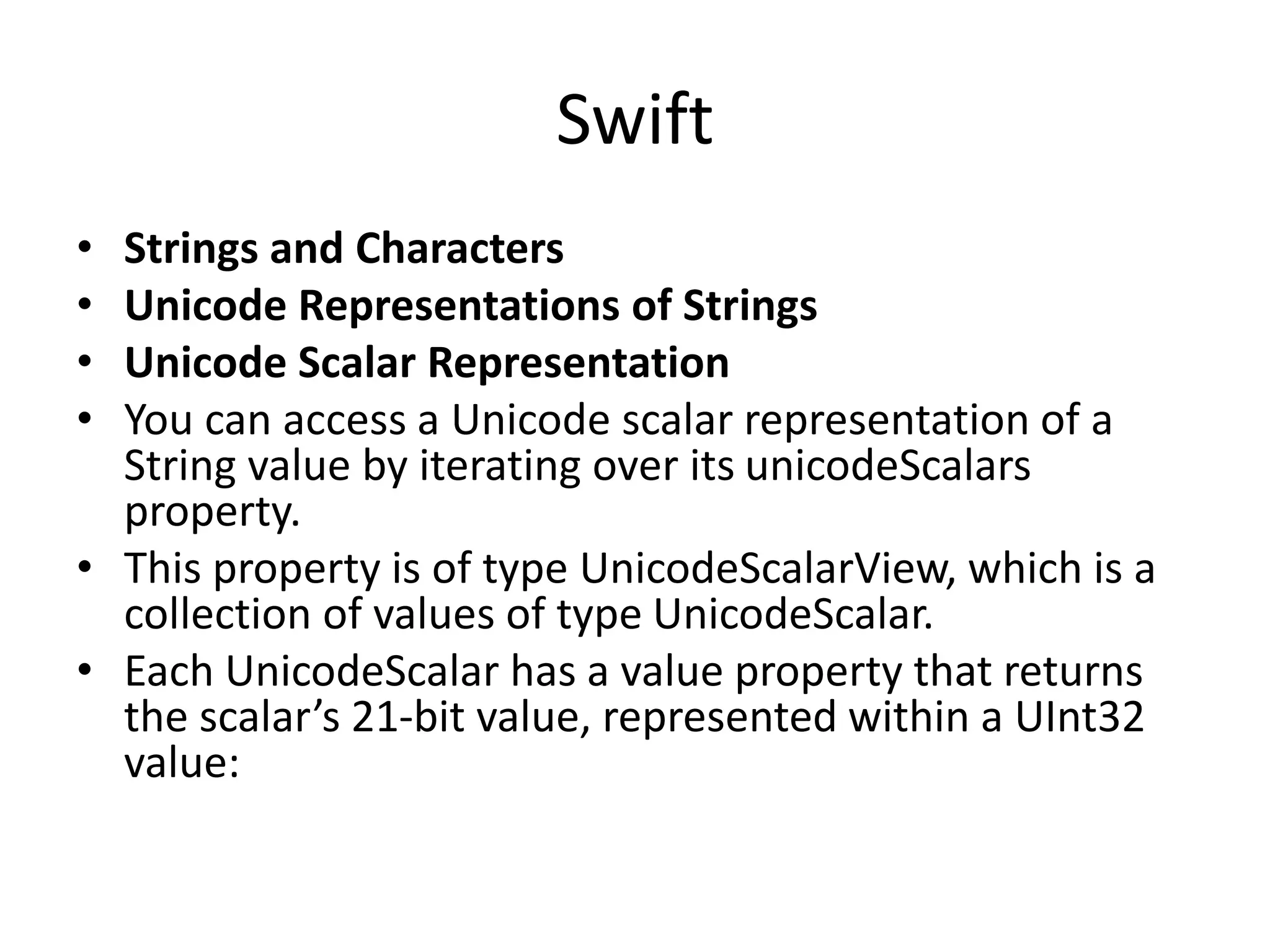 Swift
• Strings and Characters
• Unicode Representations of Strings
• Unicode Scalar Representation
• You can access a Unicode scalar representation of a
String value by iterating over its unicodeScalars
property.
• This property is of type UnicodeScalarView, which is a
collection of values of type UnicodeScalar.
• Each UnicodeScalar has a value property that returns
the scalar’s 21-bit value, represented within a UInt32
value:
 
