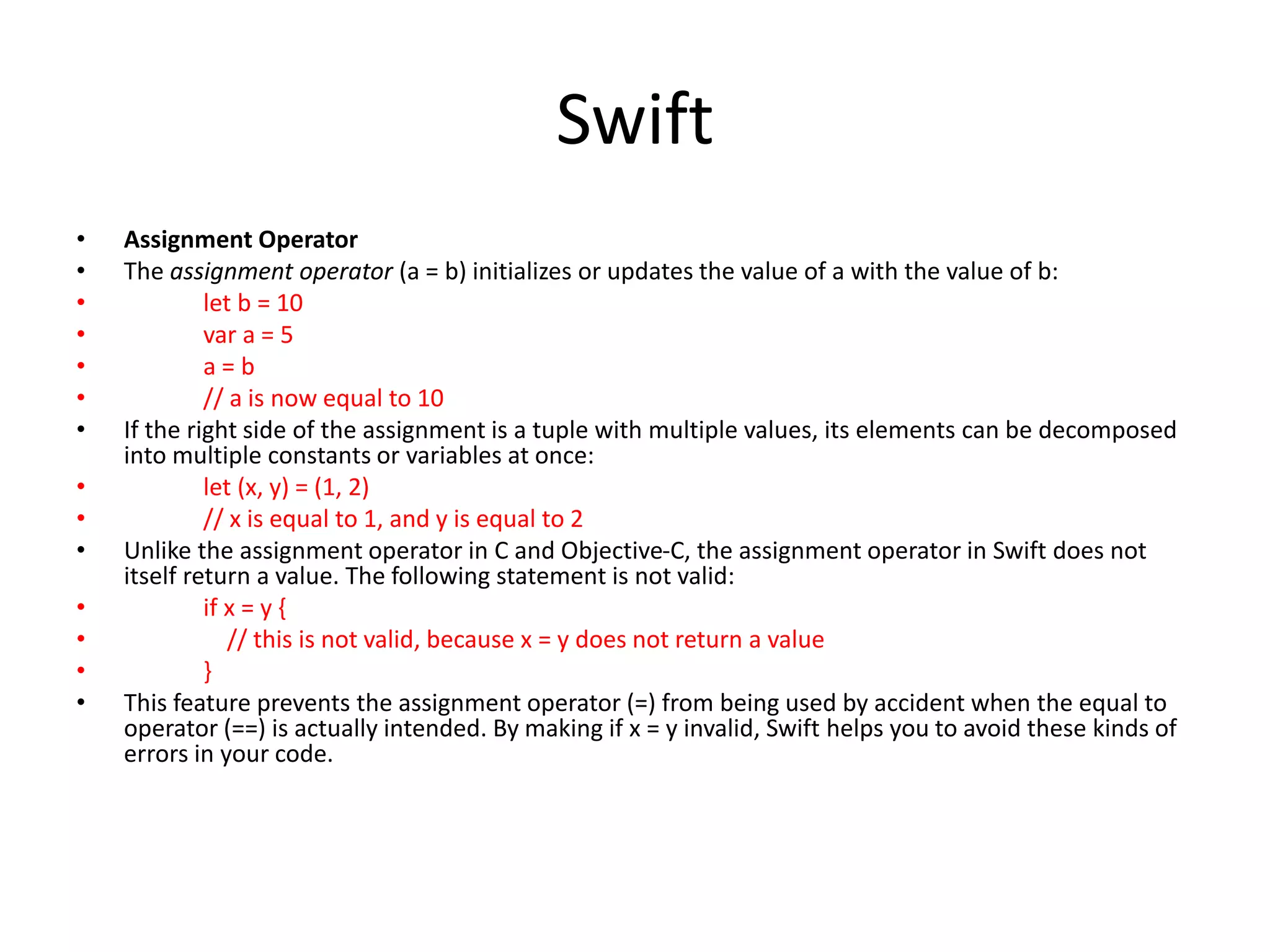 Swift
• Assignment Operator
• The assignment operator (a = b) initializes or updates the value of a with the value of b:
• let b = 10
• var a = 5
• a = b
• // a is now equal to 10
• If the right side of the assignment is a tuple with multiple values, its elements can be decomposed
into multiple constants or variables at once:
• let (x, y) = (1, 2)
• // x is equal to 1, and y is equal to 2
• Unlike the assignment operator in C and Objective-C, the assignment operator in Swift does not
itself return a value. The following statement is not valid:
• if x = y {
• // this is not valid, because x = y does not return a value
• }
• This feature prevents the assignment operator (=) from being used by accident when the equal to
operator (==) is actually intended. By making if x = y invalid, Swift helps you to avoid these kinds of
errors in your code.
 