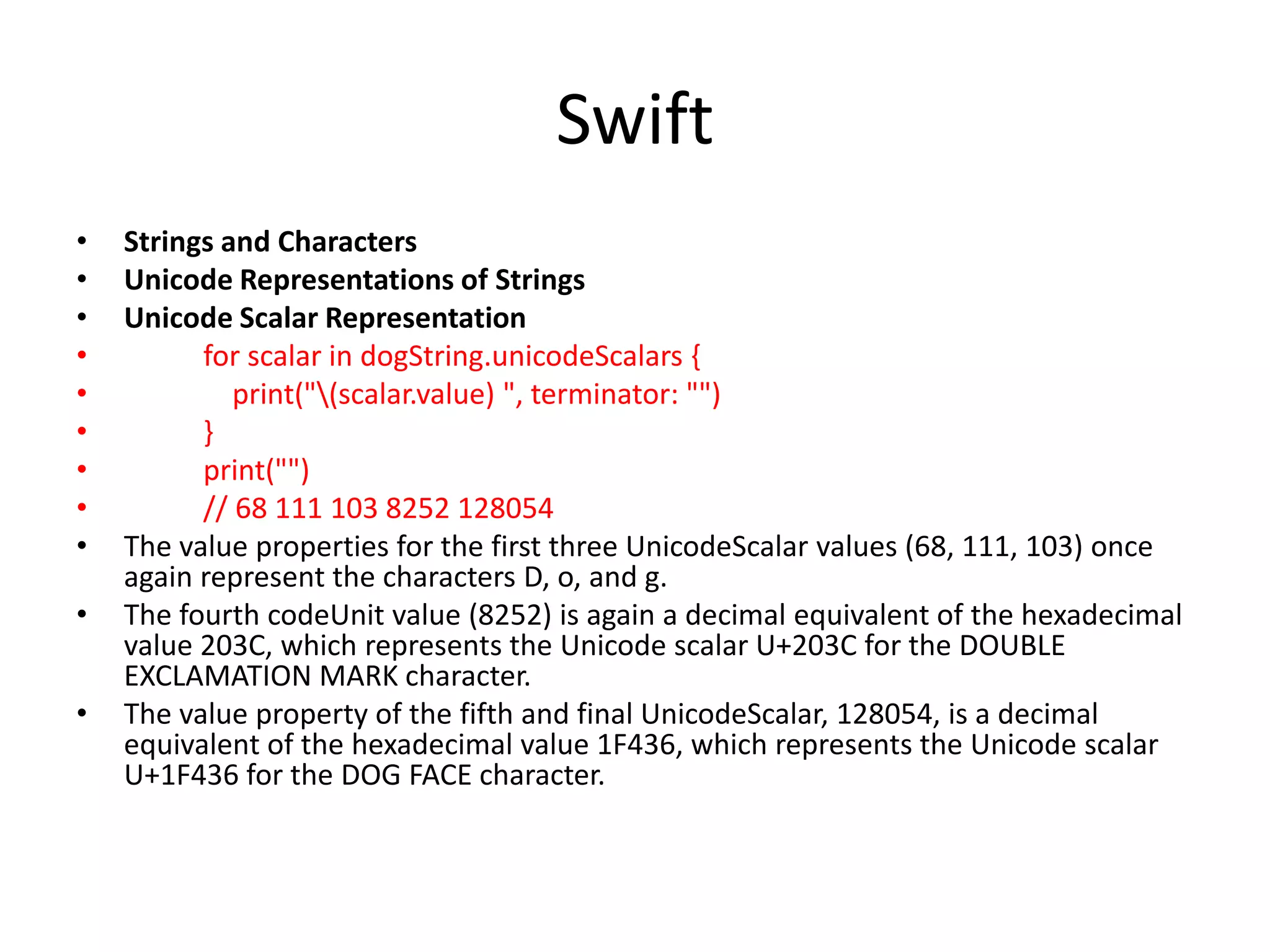 Swift
• Strings and Characters
• Unicode Representations of Strings
• Unicode Scalar Representation
• for scalar in dogString.unicodeScalars {
• print("(scalar.value) ", terminator: "")
• }
• print("")
• // 68 111 103 8252 128054
• The value properties for the first three UnicodeScalar values (68, 111, 103) once
again represent the characters D, o, and g.
• The fourth codeUnit value (8252) is again a decimal equivalent of the hexadecimal
value 203C, which represents the Unicode scalar U+203C for the DOUBLE
EXCLAMATION MARK character.
• The value property of the fifth and final UnicodeScalar, 128054, is a decimal
equivalent of the hexadecimal value 1F436, which represents the Unicode scalar
U+1F436 for the DOG FACE character.
 