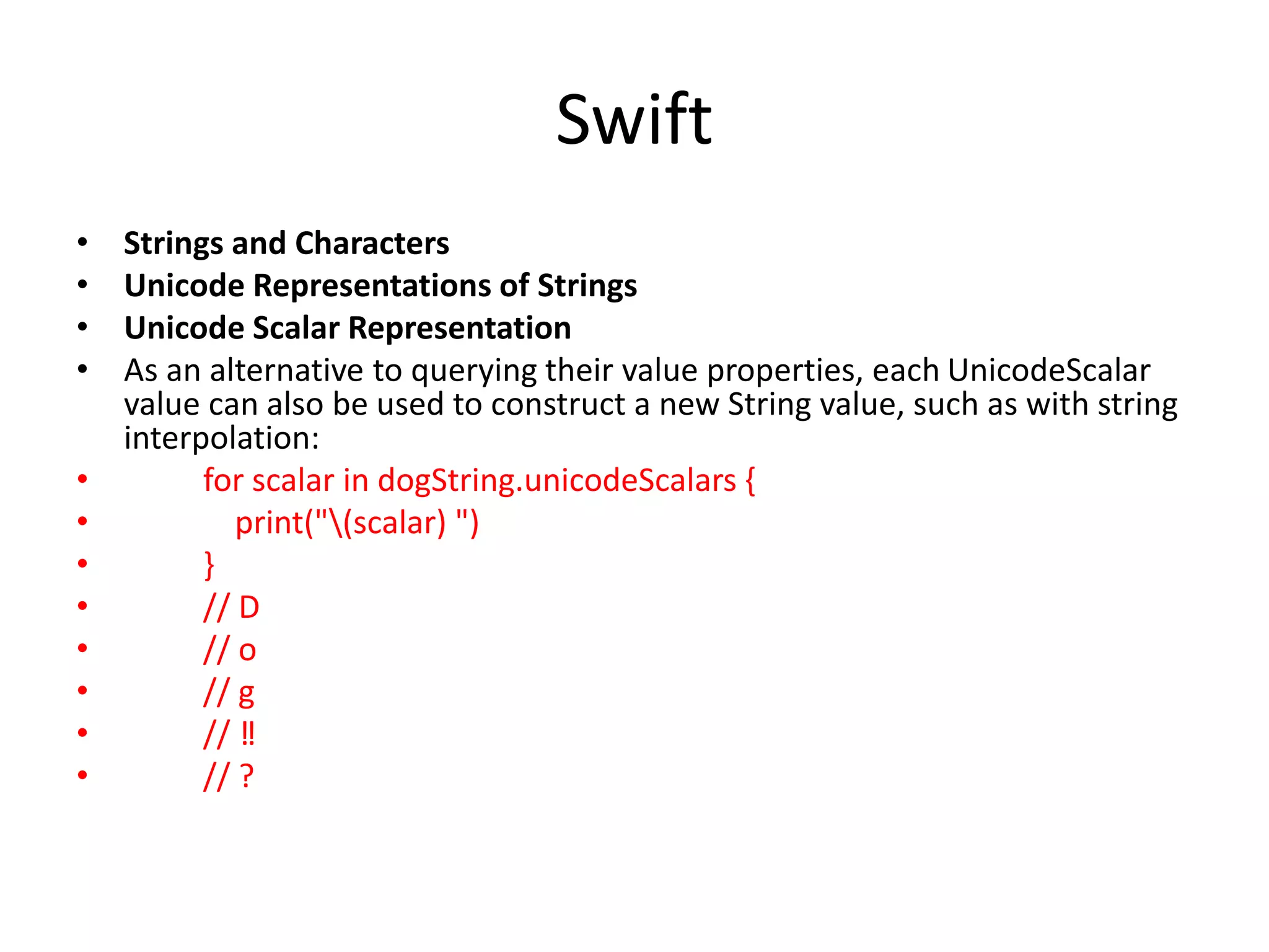 Swift
• Strings and Characters
• Unicode Representations of Strings
• Unicode Scalar Representation
• As an alternative to querying their value properties, each UnicodeScalar
value can also be used to construct a new String value, such as with string
interpolation:
• for scalar in dogString.unicodeScalars {
• print("(scalar) ")
• }
• // D
• // o
• // g
• // ‼
• // ?
 