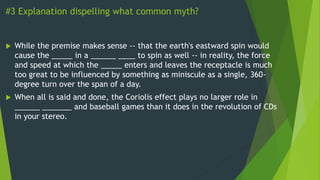 #3 Explanation dispelling what common myth?
 While the premise makes sense -- that the earth's eastward spin would
cause the _____ in a ______ ____ to spin as well -- in reality, the force
and speed at which the _____ enters and leaves the receptacle is much
too great to be influenced by something as miniscule as a single, 360-
degree turn over the span of a day.
 When all is said and done, the Coriolis effect plays no larger role in
______ _______ and baseball games than it does in the revolution of CDs
in your stereo.
 