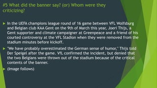 #5 What did the banner say? (or) Whom were they
criticizing?
 In the UEFA champions league round of 16 game between VFL Wolfsburg
and Belgian club KAA Gent on the 9th of March this year, Joeri Thijs, a
Gent supporter and climate campaigner at Greenpeace and a friend of his
courted controversy at the VFL Stadion when they were removed from the
stadium minutes before kickoff.
 "We have probably overestimated the German sense of humor," Thijs told
Der Speigel after the game. VfL confirmed the incident, but denied that
the two Belgians were thrown out of the stadium because of the critical
contents of the banner.
 (Image follows)
 