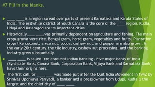 #7 Fill in the blanks.
 ____ ____is a region spread over parts of present Karnataka and Kerala States of
India. The erstwhile district of South Canara is the core of the ____ region. Kudla,
Udupi and Kasaragod are its important cities.
 Historically____ ____was primarily dependent on agriculture and fishing. The main
crops grown were rice, Bengal gram, horse gram, vegetables and fruits. Plantation
crops like coconut, areca nut, cocoa, cashew nut, and pepper are also grown. In
the early 20th century, the tile industry, cashew nut processing, and the banking
industry grew substantially.
 ____ ____ is called "the cradle of Indian banking". Five major banks of India
(Syndicate Bank, Canara Bank, Corporation Bank, Vijaya Bank and Karnataka Bank)
have their origins here.
 The first call for ____ ____was made just after the Quit India Movement in 1942 by
Srinivas Updhyaya Paniyadi, a banker and a press owner from Udupi. Kudla is the
largest and the chief city of ____ ____.
 